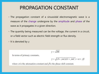 PROPAGATION CONSTANT
◦ The propagation constant of a sinusoidal electromagnetic wave is a
measure of the change undergone by the amplitude and phase of the
wave as it propagates in a given direction.
◦ The quantity being measured can be the voltage, the current in a circuit,
or a field vector such as electric field strength or flux density.
◦ It is denoted by γ
 