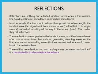 REFLECTIONS
◦ Reflections are nothing but reflected incident waves when a transmission
line has discontinuous impedance (mismatched impedance).
◦ In other words, if a line is not uniform throughout the whole length, the
incident wave (i.e., signal sent from source to load) will reflect to its origin
(source) instead of travelling all the way to the far end (load). This is what
they call reflections.
◦ These reflections are opposite to the incident waves, and they have adverse
effects on a transmission line such as, generating standing waves on the
line, attenuation in travelling waves (incident waves), and as a result, power
loss in transmission lines.
◦ There will be no reflections and no standing waves on a transmission line if
it is terminated in its characteristic impedance.
 
