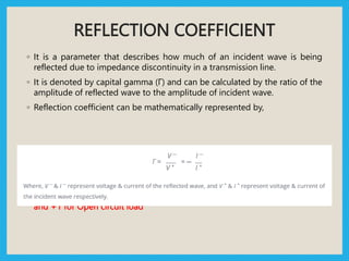 REFLECTION COEFFICIENT
◦ It is a parameter that describes how much of an incident wave is being
reflected due to impedance discontinuity in a transmission line.
◦ It is denoted by capital gamma (Γ) and can be calculated by the ratio of the
amplitude of reflected wave to the amplitude of incident wave.
◦ Reflection coefficient can be mathematically represented by,
◦ Reflection coefficient value is 0 for Matched load, -1 for Short circuit load
and +1 for Open circuit load
 