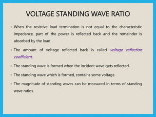 VOLTAGE STANDING WAVE RATIO
◦ When the resistive load termination is not equal to the characteristic
impedance, part of the power is reflected back and the remainder is
absorbed by the load.
◦ The amount of voltage reflected back is called voltage reflection
coefficient.
◦ The standing wave is formed when the incident wave gets reflected.
◦ The standing wave which is formed, contains some voltage.
◦ The magnitude of standing waves can be measured in terms of standing
wave ratios.
 