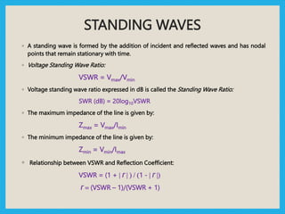 STANDING WAVES
◦ A standing wave is formed by the addition of incident and reflected waves and has nodal
points that remain stationary with time.
◦ Voltage Standing Wave Ratio:
VSWR = Vmax/Vmin
◦ Voltage standing wave ratio expressed in dB is called the Standing Wave Ratio:
SWR (dB) = 20log10VSWR
◦ The maximum impedance of the line is given by:
Zmax = Vmax/Imin
◦ The minimum impedance of the line is given by:
Zmin = Vmin/Imax
◦ Relationship between VSWR and Reflection Coefficient:
VSWR = (1 + | Г | ) / (1 - | Г |)
Г = (VSWR – 1)/(VSWR + 1)
 