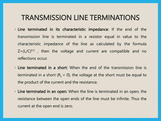 TRANSMISSION LINE TERMINATIONS
◦ Line terminated in its characteristic impedance: If the end of the
transmission line is terminated in a resistor equal in value to the
characteristic impedance of the line as calculated by the formula
Z=(L/C)0.5 , then the voltage and current are compatible and no
reflections occur.
◦ Line terminated in a short: When the end of the transmission line is
terminated in a short (RL = 0), the voltage at the short must be equal to
the product of the current and the resistance.
◦ Line terminated in an open: When the line is terminated in an open, the
resistance between the open ends of the line must be infinite. Thus the
current at the open end is zero.
 