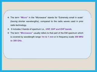  The term “Micro” in the “Microwave” stands for “Extremely small in scale”
(having shorter wavelengths), compared to the radio waves used in prior
radio technology.
 It includes 3 bands of spectrum i.e., UHF, SHF and EHF bands.
 The term “Microwave” usually refers to that part of the EM spectrum which
is covered by wavelength range 1m to 1 mm or in frequency scale 300 MHz
to 300 GHz.
 