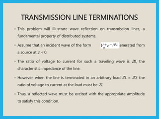 TRANSMISSION LINE TERMINATIONS
◦ This problem will illustrate wave reflection on transmission lines, a
fundamental property of distributed systems.
◦ Assume that an incident wave of the form is generated from
a source at z < 0.
◦ The ratio of voltage to current for such a traveling wave is Z0, the
characteristic impedance of the line.
◦ However, when the line is terminated in an arbitrary load ZL = Z0, the
ratio of voltage to current at the load must be ZL
◦ Thus, a reflected wave must be excited with the appropriate amplitude
to satisfy this condition.
 