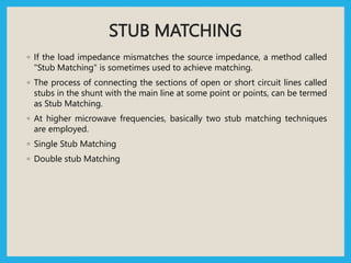 STUB MATCHING
◦ If the load impedance mismatches the source impedance, a method called
"Stub Matching" is sometimes used to achieve matching.
◦ The process of connecting the sections of open or short circuit lines called
stubs in the shunt with the main line at some point or points, can be termed
as Stub Matching.
◦ At higher microwave frequencies, basically two stub matching techniques
are employed.
◦ Single Stub Matching
◦ Double stub Matching
 