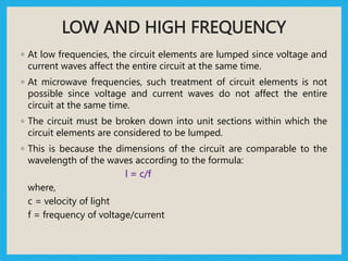 LOW AND HIGH FREQUENCY
◦ At low frequencies, the circuit elements are lumped since voltage and
current waves affect the entire circuit at the same time.
◦ At microwave frequencies, such treatment of circuit elements is not
possible since voltage and current waves do not affect the entire
circuit at the same time.
◦ The circuit must be broken down into unit sections within which the
circuit elements are considered to be lumped.
◦ This is because the dimensions of the circuit are comparable to the
wavelength of the waves according to the formula:
l = c/f
where,
c = velocity of light
f = frequency of voltage/current
 