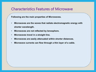 Characteristics Features of Microwave
Following are the main properties of Microwaves.
• Microwaves are the waves that radiate electromagnetic energy with
shorter wavelength.
• Microwaves are not reflected by Ionosphere.
• Microwaves travel in a straight line.
• Microwaves are easily attenuated within shorter distances.
• Microwave currents can flow through a thin layer of a cable.
 