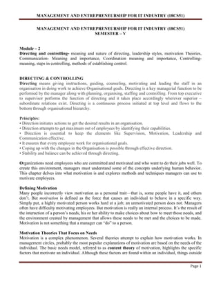 MANAGEMENT AND ENTREPRENEURSHIP FOR IT INDUSTRY (18CS51)
Page 1
MANAGEMENT AND ENTREPRENEURSHIP FOR IT INDUSTRY (18CS51)
SEMESTER – V
Module – 2
Directing and controlling- meaning and nature of directing, leadership styles, motivation Theories,
Communication- Meaning and importance, Coordination meaning and importance, Controlling-
meaning, steps in controlling, methods of establishing control.
DIRECTING & CONTROLLING
Directing means giving instructions, guiding, counseling, motivating and leading the staff in an
organisation in doing work to achieve Organisational goals. Directing is a key managerial function to be
performed by the manager along with planning, organising, staffing and controlling. From top executive
to supervisor performs the function of directing and it takes place accordingly wherever superior –
subordinate relations exist. Directing is a continuous process initiated at top level and flows to the
bottom through organisational hierarchy.
Principles:
• Direction initiates actions to get the desired results in an organisation.
• Direction attempts to get maximum out of employees by identifying their capabilities.
• Direction is essential to keep the elements like Supervision, Motivation, Leadership and
Communication effective.
• It ensures that every employee work for organisational goals.
• Coping up with the changes in the Organisation is possible through effective direction.
• Stability and balance can be achieved through directing.
Organizations need employees who are committed and motivated and who want to do their jobs well. To
create this environment, managers must understand some of the concepts underlying human behavior.
This chapter delves into what motivation is and explores methods and techniques managers can use to
motivate employees.
Defining Motivation
Many people incorrectly view motivation as a personal trait—that is, some people have it, and others
don’t. But motivation is defined as the force that causes an individual to behave in a specific way.
Simply put, a highly motivated person works hard at a job; an unmotivated person does not. Managers
often have difficulty motivating employees. But motivation is really an internal process. It’s the result of
the interaction of a person’s needs, his or her ability to make choices about how to meet those needs, and
the environment created by management that allows these needs to be met and the choices to be made.
Motivation is not something that a manager can “do” to a person.
Motivation Theories That Focus on Needs
Motivation is a complex phenomenon. Several theories attempt to explain how motivation works. In
management circles, probably the most popular explanations of motivation are based on the needs of the
individual. The basic needs model, referred to as content theory of motivation, highlights the specific
factors that motivate an individual. Although these factors are found within an individual, things outside
 
