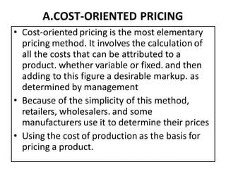 A.COST-ORIENTED PRICING
• Cost-oriented pricing is the most elementary
pricing method. It involves the calculation of
all the costs that can be attributed to a
product. whether variable or fixed. and then
adding to this figure a desirable markup. as
determined by management
• Because of the simplicity of this method,
retailers, wholesalers. and some
manufacturers use it to determine their prices
• Using the cost of production as the basis for
pricing a product.
 