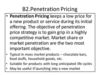 B2.Penetration Pricing
• Penetration Pricing keeps a low price for
a new product or service during its initial
offering. The objective of penetration
price strategy is to gain grip in a highly
competitive market. Market share or
market penetration are the two most
important objective.
• Typical in mass market products – chocolate bars,
food stuffs, household goods, etc.
• Suitable for products with long anticipated life cycles
• May be useful if launching into a new market
©ARC Consulting cc 2012
 
