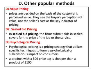 D. Other popular methods
D1.Value Pricing
• prices are decided on the basis of the customer’s
perceived value. They see the buyer’s perceptions of
value, not the seller’s cost as the key indicator of
pricing.
D2. Sealed Bid Pricing
• In sealed bid pricing, the firms submit bids in sealed
covers for the price of the job or the service.
D3.Psychological Pricing
• Psychological pricing is a pricing strategy that utilizes
specific techniques to form a psychological or
subconscious impact on consumers
• a product with a $99 price tag is cheaper than a
product of $100
 