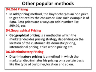 Other popular methods
D4.Odd Pricing
• In odd pricing method, the buyer charges an odd price
to get noticed by the consumer. One such example is of
Bata. Bata prices are always an odd number like
899.99, etc.
D4.Geographical Pricing
• Geographical pricing is a method in which the
marketer decides pricing strategy depending on the
location of the customer like domestic pricing,
international pricing, third world pricing etc.
D6.Discriminatory Pricing
• Discriminatory pricing is a method in which the
marketer discriminates his pricing on a certain basis
like the type of customer,location and so on.
 