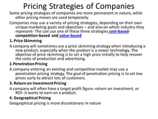 Pricing Strategies of Companies
Some pricing strategies of companies are more permanent in nature, while
other pricing moves are used temporarily.
Companies may use a variety of pricing strategies, depending on their own
unique marketing goals and objectives – and also on which industry they
represent- The can use one of these three strategies cost-based-
competition-based and value-based
1. Price Skimming
A company will sometimes use a price skimming strategy when introducing a
new product, especially when the product is a newer technology. The
objective of price skimming is to set a high price initially to help recover
the costs of production and advertising.
2.PenetrationPricing
A company entering an existing and competitive market may use a
penetration pricing strategy. The goal of penetration pricing is to set low
prices early to attract lots of customers.
3. Return on InvestmentPricing
A company will often have a target profit figure--return on investment, or
ROI--it wants to earn on a product.
4. Geographical Pricing
Geographical pricing is more discretionary in nature
 