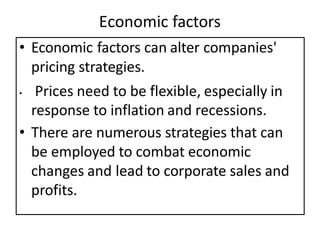 Economic factors
• Economic factors can alter companies'
pricing strategies.
• Prices need to be flexible, especially in
response to inflation and recessions.
• There are numerous strategies that can
be employed to combat economic
changes and lead to corporate sales and
profits.
 