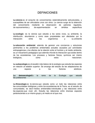 DEFINICIONES

La ciencia es el conjunto de conocimientos sistemáticamente estructurados, y
susceptibles de ser articulados unos con otros. La ciencia surge de la obtención
del conocimiento mediante la observación de patrones regulares,
de razonamientos y       de experimentación      en      ámbitos      específicos


La ecología es la ciencia que estudia a los seres vivos, su ambiente, la
distribución, abundancia y como esas propiedades son afectadas por la
interacción       entre     los      organismos      y       su ambiente


La educación ambiental, además de generar una conciencia y soluciones
pertinentes a los problemas ambientales actuales causados por actividades
antropogénicas y los efectos de la relación entre el hombre y el medio ambiente,
es un mecanismo pedagógico que además infunde la interacción que existe dentro
de los ecosistemas. Los procesos y factores físicos, químicos así mismo
biológicos,               como                   estos               reaccionan.


La autoecología es el escalón más básico de la ecología que estudia las especies
en relación al eslabón superior. Se encarga del estudio de las adaptaciones de
una          especie          a         los          factores          abióticos.


La     demoecologiaEs      la    rama     de    la    Ecología    que    estudia
las poblaciones


La Sinecología es la ciencia que estudia como un todo las relaciones entre
las comunidades biológicas y entre los ecosistemas de la Tierra. es el estudio de
comunidades, es decir medios ambientales individuales y las relaciones entre
las especies que viven ahí. Estudia las relaciones entre diversas especies
pertenecientes a un mismo grupo y el medio en el que vive.
 