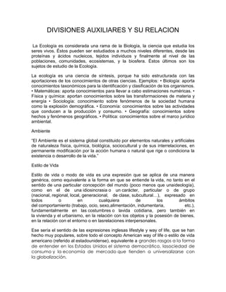 DIVISIONES AUXILIARES Y SU RELACION

 La Ecología es considerada una rama de la Biología, la ciencia que estudia      los
seres vivos. Éstos pueden ser estudiados a muchos niveles diferentes, desde      las
proteínas y ácidos nucleicos, tejidos individuos y finalmente al nivel de        las
poblaciones, comunidades, ecosistemas, y la biosfera. Éstos últimos son          los
sujetos de estudio de la Ecología.

La ecología es una ciencia de síntesis, porque ha sido estructurada con las
aportaciones de los conocimientos de otras ciencias. Ejemplos: • Biología: aporta
conocimientos taxonómicos para la identificación y clasificación de los organismos.
• Matemáticas: aporta conocimientos para llevar a cabo estimaciones numéricas. •
Física y química: aportan conocimientos sobre las transformaciones de materia y
energía • Sociología: conocimiento sobre fenómenos de la sociedad humana
como la explosión demográfica. • Economía: conocimientos sobre las actividades
que conducen a la producción y consumo. • Geografía: conocimientos sobre
hechos y fenómenos geográficos. • Política: conocimientos sobre el marco jurídico
ambiental.

Ambiente

“El Ambiente es el sistema global constituido por elementos naturales y artificiales
de naturaleza física, química, biológica, sociocultural y de sus interrelaciones, en
permanente modificación por la acción humana o natural que rige o condiciona la
existencia o desarrollo de la vida.”

Estilo de Vida

Estilo de vida o modo de vida es una expresión que se aplica de una manera
genérica, como equivalente a la forma en que se entiende la vida, no tanto en el
sentido de una particular concepción del mundo (poco menos que unaideología),
como en el de una idiosincrasia o un carácter, particular o de grupo
(nacional, regional, local, generacional, de clase, subcultural…), expresado en
todos          o         en         cualquiera         de         los      ámbitos
del comportamiento (trabajo, ocio, sexo,alimentación, indumentaria,           etc.),
fundamentalmente en las costumbres o lavida cotidiana, pero también en
la vivienda y el urbanismo, en la relación con los objetos y la posesión de bienes,
en la relación con el entorno o en lasrelaciones interpersonales.

Ese sería el sentido de las expresiones inglesas lifestyle y way of life, que se han
hecho muy populares, sobre todo el concepto American way of life o estilo de vida
americano (referido al estadounidense), equivalente a grandes rasgos a la forma
de entender en los Estados Unidos el sistema democrático, lasociedad de
consumo y la economía de mercado que tienden a universalizarse con
la globalización.
 