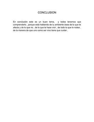 CONCLUSION


En conclusión este es un buen tema,               y todos tenemos que
comprenderlo , porque está hablando de tu ambiente ósea de lo que te
afecta y de lo que no , de lo que te hace vivir , de todo lo que lo rodea ,
de la manera de que uno como ser vivo tiene que cuidar ,
 
