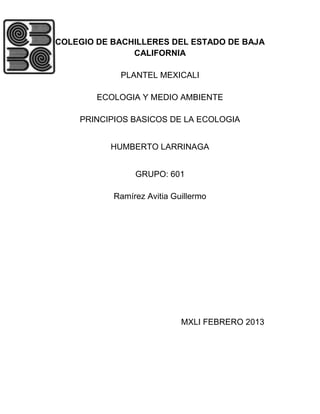 COLEGIO DE BACHILLERES DEL ESTADO DE BAJA
               CALIFORNIA

            PLANTEL MEXICALI

        ECOLOGIA Y MEDIO AMBIENTE

    PRINCIPIOS BASICOS DE LA ECOLOGIA


          HUMBERTO LARRINAGA


                GRUPO: 601

           Ramírez Avitia Guillermo




                            MXLI FEBRERO 2013
 