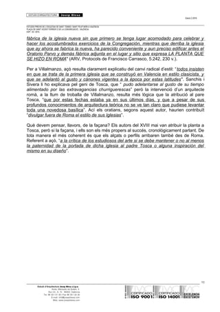 ESTUDI D’ARQUITECTURA Josep Blesa
Edició 2./2016
ESTUDIS PREVIS DE L’ESGLÉSIA DE SANT TOMÀS I SANT FELIP NERI A VALÈNCIA.
PLAÇA DE SANT VICENT FERRER O DE LA CONGREGACIÓ.. VALÈNCIA.
EXP.: 03 / 2015.
fábrica de la iglesia nueva sin que primero se tenga lugar acomodado para celebrar y
hacer los acostumbrados exercicios de la Congregación, mientras que derriba la iglesia
que ay ahora se fabrica la nueva, ha parecido conveniente y aun preciso edificar antes el
Oratorio Parvo y demás fábrica adjunta en el lugar y sitio que expresa LA PLANTA QUE
SE HIZO EN ROMA" (ARV, Protocols de Francisco Carrasco, 5.242, 230 v.).
Per a Villalmanzo, açò resulta clarament explicatiu del canvi radical d’estil: “todos insisten
en que se trata de la primera iglesia que se construyó en Valencia en estilo clasicista, y
que se adelantó al gusto y cánones vigentes a la época por estas latitudes". Sanchis i
Sivera li ho explicava pel geni de Tosca, que “ pudo adelantarse al gusto de su tiempo
alimentado por las extravagancias churriguerescas” però la intervenció d’un arquitecte
romà, a la llum de troballa de Villalmanzo, resulta més lògica que la atribució al pare
Tosca, “que por estas fechas estaba ya en sus últimos días, y que a pesar de sus
profundos conocimientos de arquitectura teórica no se ve tan claro que pudiese levantar
toda una novedosa basílica”. Ací els oratians, segons aquest autor, haurien contribuït
“divulgar fuera de Roma el estilo de sus Iglesias”.
Què devem pensar, llavors, de la façana? Els autors del XVIII mai van atribuir la planta a
Tosca, però si la façana, i ells son els més propers al succés, cronològicament parlant. De
tota manera el més coherent és que els alçats o perfils arribaren també des de Roma.
Referent a açò, “a la crítica de los estudiosos del arte si se debe mantener o no al menos
la paternidad de la portada de dicha iglesia al padre Tosca o alguna inspiración del
mismo en su diseño”.
10
Estudi d’Arquitectura Josep Blesa s.l.p.u.
Avda. Marqués de Sotelo, 4
Esc.Int., 6, 15 46002, València
Tel. 96 351 01 39 / Fax 96 351 32 30
E-mail: info@josepblesa.com
Web: www.josepblesa.com
 