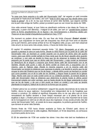 ESTUDI D’ARQUITECTURA Josep Blesa
Edició 2./2016
ESTUDIS PREVIS DE L’ESGLÉSIA DE SANT TOMÀS I SANT FELIP NERI A VALÈNCIA.
PLAÇA DE SANT VICENT FERRER O DE LA CONGREGACIÓ.. VALÈNCIA.
EXP.: 03 / 2015.
"la casa que hace esquina a la calle del Governador Vell", tal vegada un petit immoble
enquistat en l'estructura de l'edifici, així com "toda la obra vieja que hay desde dicha casa
hasta la iglesia", és a dir, la nau que donava al carrer dels Santets, que segons sembla
era la part més antiga de l'edifici, potser ja existent quan es van iniciar les obres de 1685.
Una volta arranat l’espai, el que l’obra es planificarà conforme a les idees de Tosca ve
reforçada, a parer d’en Bérchez, i malgrat el dit adés, per cert un “paralel·lisme existent
entre la forma arquitectònica de la façana i les recomanacions o directrius dades per
Tosca en el seu tractat d’arquitectura publicat en l’any 1715”.
De moment no podem dir-ne més. Es van fixar els límits d'aquest Oratori xicotet i
porteria, que s'ajustaven en bona part als d'aquesta nau (front per front amb el claustre
per la part interior), però sense arribar al mur de l'església vella, ja que, com hem observat
més amunt, la nova seria més ampla, doncs, n’havia de tindre tres naus.
El capítol 10 estableix clarament aquests límits: “10. Ittem: Despejado ya el sitio, se
pasará a plantear la obra en esta forma. Desde la Obra Nueva por la parte de la calle del
Governador Vell, se hechará un cordel rasante con la pared de dicha obra del quarto
nuevo, para que dicho cordel señale la línea recta que ha de llevar aquella obra quando
se continue: y con esto se tendrá la línea que ha de observar la testera del Oratorio
pequeño por la parte que cae en dicha calle del Governador, y este cordel se terminará
en derechura de el ángulo o esquina que forma dicha calle del Governador con la de
Santets. Desde este punto o rabo de dicho cordel se tirará otro a esquadras con el
mesmo, azia la Yglesia vieja. Desde la mesma esquina y en la mesma calle del
Governador se tomará la distancia que expressa la planta y se tendrá lo ancho que ha de
ocupar la obra del Oratorio que se ha de hazer, y desde dicho punto se hechará un cordel
que corra paralelo con el de la calle de los Santets, y llegue hasta la pared de la Iglesia
Vieja. Hecho esto assí en este cordel como en su colateral paralelo, se tomará desde la
calle del Governador Viejo la distancia que determina la planta hasta la última pared
transversal notada con color vermejo, que es hasta donde ha de llegar solamente la obra
que se ha de hazer, y de uno a otro punto se tirará un cordel y con esto se tendrá
planteada la longitud y latitud de la obra en la forma que se quiere”.
L’Oratori pàrvul es va construir sòlidament i seguint les pautes decoratives de la resta de
l'edifici, doncs la seua vigència i funcionalitat era independent de la de l'església que
anaven a construir. En realitat el significat d'aquesta obra no és cap altre que el d'una
remodelació de l'edifici tendent a crear l'espai necessari per a la planta de la nova
església a alçar. L’Oratori pàrvul anava a construir-se en la nau més important de la Casa
de la Consagració en obrir-se en ella els seus dos ingressos: el seu accés privatiu des del
carrer del Governador Vell i, al costat de la seua capçalera, la porteria general de l'edifici,
que donava al carrer dels Santets.
Devers finals de 1725 havia d'estar acabada ja l'obra de l’Oratori petit, doncs el
procediment a enderrocar la vella església. Mentrestant, el 18 de desembre, es col·locava
la primera pedra de la nova.
El 26 de setembre de 1736 van acabar les obres i tres dies més tard es traslladava el
12
Estudi d’Arquitectura Josep Blesa s.l.p.u.
Avda. Marqués de Sotelo, 4
Esc.Int., 6, 15 46002, València
Tel. 96 351 01 39 / Fax 96 351 32 30
E-mail: info@josepblesa.com
Web: www.josepblesa.com
 