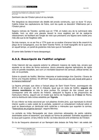 ESTUDI D’ARQUITECTURA Josep Blesa
Edició 2./2016
ESTUDIS PREVIS DE L’ESGLÉSIA DE SANT TOMÀS I SANT FELIP NERI A VALÈNCIA.
PLAÇA DE SANT VICENT FERRER O DE LA CONGREGACIÓ.. VALÈNCIA.
EXP.: 03 / 2015.
Santíssim des de l’Oratori pàrvul al nou temple.
Per desgràcia es desconeixen els detalls del procés constructiu, que va durar 10 anys.
Caldria trobar les capitulacions de l'obra, com les quals va descobrir Villalmanzo per a
l’Oratori pàrvul.
Segons notícies de Teixidor, sembla que en 1736, el mateix any de la culminació dels
treballs, hom va obrir una placeta davant la nova església per tal de realçar-la
clàssicament, tot facilitant així l'angle de visió que precisaria una façana sens dubte prou
més alta que la de l'església vella.
De tota manera, no va ser fins a 1774 quan es va acabar d'arranar tota la illa creant-hi la
plaça de la Congregació, avui de Sant Vicente Ferrer, el nivell topogràfic de la qual era,
en aquell temps, un parell de graderies més baix que en l'actualitat.
El carrer dels Santets hi havia desaparegut.
A.3.2. Descripció de l’edifici original
Crida l'atenció del seu aspecte exterior la utilització massiva de rajola roja, encara que
aquesta no es dóna de forma exclusiva, doncs presenta algunes aplicacions de rajola
ocre en panells ressaltats, així com un inevitable basament de carreuat, utilitzat també, és
clar, en la portada.
Sobre la qüestió de l'edifici, Bérchez interpreta el testimoniatge d’en Sanchis i Sivera de
forma una miqueta dubtosa, tot afirmant "que en el seu temps era vist, travat amb guix a
la manera tradicional".
La façana principal, que dóna a l'actual plaça de Sant Vicent Ferrer, aconsegueix els
26’45 m de longitud i els 29 m d'alçada. Igual que en resta de l'edifici, segueix els
cànons neoclàssics en tota la seua puresa. Es compon de dos cossos que es
corresponen amb els volums de l'interior, adequant la façana a les proporcions de
l'estructura interna, seguint així el model que deriva de l'església de Il Gesú de Roma,
amb la distribució dels ordres establida per Vignola.
El cos inferior es troba seccionat per vuit pilastres d'ordre jònic, que reprodueix la divisió
interior quatre a cada costat de la portada, sostenint un entaulament molturat sobre el
qual es desenvolupa un denticulat amb cartel·les o mènsules que suporten la cornisa,
"heterodòxia de progènia barroca", segons Bérchez.
La portada es troba flanquejada per dues columnes adossades de pedra calcària,
assentades sobre el basament, que adopta ací forma de pedestal. Estriades aquestes en
la seua part superior, el terç inferior és llis i es troba decorat amb emblemes de l’Oratori.
En la de l'esquerra observem el cor flamejant dels èxtasis de Felip Neri i els estels del
13
Estudi d’Arquitectura Josep Blesa s.l.p.u.
Avda. Marqués de Sotelo, 4
Esc.Int., 6, 15 46002, València
Tel. 96 351 01 39 / Fax 96 351 32 30
E-mail: info@josepblesa.com
Web: www.josepblesa.com
 