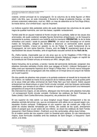 ESTUDI D’ARQUITECTURA Josep Blesa
Edició 2./2016
ESTUDIS PREVIS DE L’ESGLÉSIA DE SANT TOMÀS I SANT FELIP NERI A VALÈNCIA.
PLAÇA DE SANT VICENT FERRER O DE LA CONGREGACIÓ.. VALÈNCIA.
EXP.: 03 / 2015.
notariat, símbol principal de la congregació. En la columna de la dreta figuren un llibre
obert i els lliris, que, en acte miraculós, li lliurarà la Verge al paborde Guerau -un dels
primers oratorians valencians, mort en 1662- un mes de setembre en la Font Roja d'Alcoi,
es tracta doncs, d'un símbol local, i açò és important.
La motlura superior dels pedestals sobre els quals descansen les columnes és de pedra
negra de qualitat marmòria, així com les bases, capitells i entaulament.
També està fet en aquest material el frontó circular de la portada, tallat en les seues dos
arrencades, els quals sostenen sengles figures femenines al·legòriques. La de l'esquerra
representa la puresa, sostenint una cartel·la amb la inscripció VIRGINITAS, la de la dreta
simbolitza una oració i sosté la paraula ORATIO. Un escut real s'emplaça en el centre
mateix de l'arquitrau, obligant als denticles a descriure un semicercle sobre aquest
guarniment heràldic. L'escut en qüestió no és de Felipe IV, patró fundacional de la
Congregació, tal com opina Sanchis i Sivera, sinó de Felip V, exactament igual al que
reprodueixen les seues monedes, amb el significatiu escudet central de les flors de lis.
És, d'altra banda, impensable que en els anys que es va fer l'església (1725-1736) es
col·locara un escut de la recentment destronada dinastia Habsburg (vegeu un capítol de
la Constitució de l’Oratori al·lusiu al monarca en ARV, clergat, 252).
Sobre l'arquitrau de la portada, a banda i banda del semicercle denticulat, sorgeixen dos
pilastres menudes estriades d'ordre dòric que rompen el frontó i s'eleven flanquejant un
relleu oval que representa l'aparició de la Verge a Felipe Neri. Un frontó menut triangular
amb l'emblema de la Congregació (els tres estels) en el timpà tanca el conjunt de l'edicle
per la part superior.
Els dos parells de pilastres més propers a la portada sostenen el ressalt de la imposta del
cos inferior, en realitat es tracta d'una projecció de la mateixa pilastra, el qual queda partit
en la seua mitat pel relleu emmarcat de Sant Felip Neri que hem descrit. Sobre aquest
entaulament es desenvolupa un gran frontó circular complet, amb les típiques cantonades
ressaltades, que remata el cos inferior i envaeix el superior, proporcionant una interessant
perspectiva al conjunt de la portada.
Els intercolumnis majors, en els extrems, alberguen dos fornícules amb pilastres menudes
i el corresponent frontó circular complet. Contenen les estàtues de Sant Francesc de
Sales (dreta) i Sant Carles Borromeu (esquerra), els protectors de l’Oratori.
El cos superior és més estret. La seua longitud ocupa l'espai corresponent a les sis
pilastres centrals del primer cos, que es corresponen amb altres sis en aquest segon cos,
aquestes d'ordre compost. S’allargassa el cos superior cap als costats per mitjà d'un
parell de volutes laterals rematades per hídries, als costats de les quals, directament
sobre el parapet que va per sobre del cos inferior, se situen les estàtues de Sant Tomàs
(esquerra) i Sant Esteve (dreta) i, finalment, ja en les cantonades, altres dues hídries.
En el mateix centre del cos superior s'obri un finestral amb vidriera. En els intercolumnis
majors, dues fornícules xicotetes amb les estàtues de Sant Gregori, a l'esquerra i Sant
Jeroni, a la dreta.
14
Estudi d’Arquitectura Josep Blesa s.l.p.u.
Avda. Marqués de Sotelo, 4
Esc.Int., 6, 15 46002, València
Tel. 96 351 01 39 / Fax 96 351 32 30
E-mail: info@josepblesa.com
Web: www.josepblesa.com
 