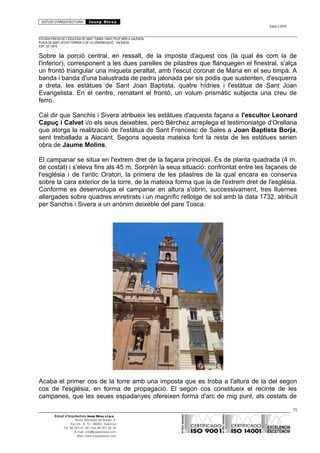 ESTUDI D’ARQUITECTURA Josep Blesa
Edició 2./2016
ESTUDIS PREVIS DE L’ESGLÉSIA DE SANT TOMÀS I SANT FELIP NERI A VALÈNCIA.
PLAÇA DE SANT VICENT FERRER O DE LA CONGREGACIÓ.. VALÈNCIA.
EXP.: 03 / 2015.
Sobre la porció central, en ressalt, de la imposta d'aquest cos (la qual és com la de
l'inferior), corresponent a les dues parelles de pilastres que flanquegen el finestral, s'alça
un frontó triangular una miqueta peraltat, amb l'escut coronat de Maria en el seu timpà. A
banda i banda d'una balustrada de pedra jalonada per sis podis que sustenten, d'esquerra
a dreta, les estàtues de Sant Joan Baptista, quatre hídries i l'estàtua de Sant Joan
Evangelista. En el centre, rematant el frontó, un volum prismàtic subjecta una creu de
ferro.
Cal dir que Sanchis i Sivera atribueix les estàtues d'aquesta façana a l'escultor Leonard
Capuç i Calvet i/o els seus deixebles, però Bérchez arreplega el testimoniatge d’Orellana
que atorga la realització de l'estàtua de Sant Francesc de Sales a Joan Baptista Borja,
sent treballada a Alacant. Segons aquesta mateixa font la resta de les estàtues serien
obra de Jaume Molins.
El campanar se situa en l'extrem dret de la façana principal. És de planta quadrada (4 m.
de costat) i s'eleva fins als 45 m. Sorprèn la seua situació: confrontat entre les façanes de
l'església i de l'antic Oratori, la primera de les pilastres de la qual encara es conserva
sobre la cara exterior de la torre, de la mateixa forma que la de l'extrem dret de l'església.
Conforme es desenvolupa el campanar en altura s'obrin, successivament, tres lluernes
allargades sobre quadres enretirats i un magnífic rellotge de sol amb la data 1732, atribuït
per Sanchis i Sivera a un anònim deixeble del pare Tosca.
Acaba el primer cos de la torre amb una imposta que es troba a l'altura de la del segon
cos de l'església, en forma de propagació. El segon cos constitueix el recinte de les
campanes, que les seues espadanyes ofereixen forma d'arc de mig punt, als costats de
15
Estudi d’Arquitectura Josep Blesa s.l.p.u.
Avda. Marqués de Sotelo, 4
Esc.Int., 6, 15 46002, València
Tel. 96 351 01 39 / Fax 96 351 32 30
E-mail: info@josepblesa.com
Web: www.josepblesa.com
 