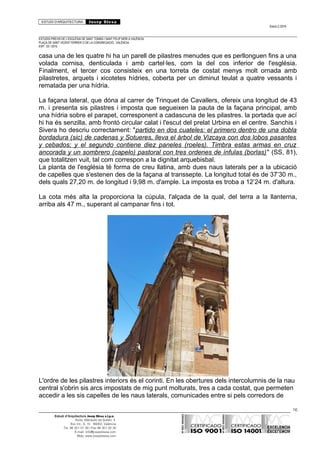 ESTUDI D’ARQUITECTURA Josep Blesa
Edició 2./2016
ESTUDIS PREVIS DE L’ESGLÉSIA DE SANT TOMÀS I SANT FELIP NERI A VALÈNCIA.
PLAÇA DE SANT VICENT FERRER O DE LA CONGREGACIÓ.. VALÈNCIA.
EXP.: 03 / 2015.
casa una de les quatre hi ha un parell de pilastres menudes que es perllonguen fins a una
volada cornisa, denticulada i amb cartel·les, com la del cos inferior de l'església.
Finalment, el tercer cos consisteix en una torreta de costat menys molt ornada amb
pilastretes, arquets i xicotetes hídries, coberta per un diminut teulat a quatre vessants i
rematada per una hídria.
La façana lateral, que dóna al carrer de Trinquet de Cavallers, ofereix una longitud de 43
m. i presenta sis pilastres i imposta que segueixen la pauta de la façana principal, amb
una hídria sobre el parapet, corresponent a cadascuna de les pilastres. la portada que ací
hi ha és senzilla, amb frontó circular calat i l'escut del prelat Urbina en el centre. Sanchis i
Sivera ho descriu correctament: "partido en dos cuateles: el primero dentro de una dobla
bordadura (sic) de cadenas y Sotueres, lleva el árbol de Vizcaya con dos lobos pasantes
y cebados; y el segundo contiene diez paneles (roeles). Timbra estas armas en cruz
ancorada y un sombrero (capelo) pastoral con tres ordenes de ínfulas (borlas)" (SS, 81),
que totalitzen vuit, tal com correspon a la dignitat arquebisbal.
La planta de l'església té forma de creu llatina, amb dues naus laterals per a la ubicació
de capelles que s'estenen des de la façana al transsepte. La longitud total és de 37’30 m.,
dels quals 27,20 m. de longitud i 9,98 m. d'ample. La imposta es troba a 12’24 m. d'altura.
La cota més alta la proporciona la cúpula, l'alçada de la qual, del terra a la llanterna,
arriba als 47 m., superant al campanar fins i tot.
L'ordre de les pilastres interiors és el corinti. En les obertures dels intercolumnis de la nau
central s'obrin sis arcs impostats de mig punt molturats, tres a cada costat, que permeten
accedir a les sis capelles de les naus laterals, comunicades entre si pels corredors de
16
Estudi d’Arquitectura Josep Blesa s.l.p.u.
Avda. Marqués de Sotelo, 4
Esc.Int., 6, 15 46002, València
Tel. 96 351 01 39 / Fax 96 351 32 30
E-mail: info@josepblesa.com
Web: www.josepblesa.com
 