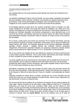 ESTUDI D’ARQUITECTURA Josep Blesa
Edició 2./2016
ESTUDIS PREVIS DE L’ESGLÉSIA DE SANT TOMÀS I SANT FELIP NERI A VALÈNCIA.
PLAÇA DE SANT VICENT FERRER O DE LA CONGREGACIÓ.. VALÈNCIA.
EXP.: 03 / 2015.
poca alçada oberts en les seues grosses parets laterals que actuen de contraforts de la
nau central.
Les pilastres emboliquen l'interior de tot el temple. Les seus bases i pedestals són jaspiats
els seus ressaltes i adorns daurats. Sostenen una imposta que segueix l'esquema de la
de la façana, amb cornisa denticulada i practicable, amb una barana de ferro. Tota
l'església es va fer revestir de taulells fins a l'altura de la basa de les pilastres.
El transsepte segueix la pauta de la nau central, presentant entre la imposta i la volta,
quatre medallons en alt relleu amb busts dels Pares de l'Església. Les voltes de la nau
central i transsepte són de mig punt partides per tres lluernes a cada banda separats en el
intradós per cartel·les daurades. Les lluernes corresponen a unes obertures que, en el
cas de la nau central, coincideixen sobre els arcs del cos inferior. En elles s'obrin finestres
entre pilastretes estriades, directament sobre la imposta. El mateix ocorre en els extrems
del transsepte.
En el creuer, quatre grans arcs torals que arranquen de la imposta del temple, amb les
seues petxines sostenen el tambor, practicable i amb barana, de la cúpula de doble fulla.
Aquest tambor obri enfora vuit finestrals separats per les típiques pilastretes estriades,
aquestes d'ordre compost i capitells daurats que sostenen frontons triangulars
íntegrament. Proporcionen aquestes finestres una aparença octogonal a l'espès tambor
sobre el qual descansa la mitjana taronja d'11,5 m. de diàmetre i la seua llanterna.
Per la seua banda, les capelles de les naus laterals es cobreixen de forma individual amb
la seua pròpia cupuleta i llanterna - tres a cada costat- exteriorment amb teules vidriades
en blau, excepte les quals simulen els gallons, que són grogues.
Les dues capelles de la nau transversal es comuniquen amb la capella de la Comunió i la
avant-sagristia -que en planta se sostenen sobre els braços de la creu- per dues grans
portades de pedra negra i frontons triangulars, amb quatre angelets sobre la seua cornisa.
En cim de les dues portades se situa una tribuna.
Semblants a aquestes són altres dos portades de pedra negra que permeten l'accés als
llocs dits des del presbiteri. Sobre elles descansaven, també, dos tribunes amb l'orgue en
la de l'esquerra. Damunt de cada tribuna hi havia un medalló i una balustrada de marbre
roig.
Aquestes portades es troben doncs a banda i banda del cor al què s'accedia des del
centre del creuer per una àmplia graderia de traçat el·líptic, sobre la qual, segurament ja
des del principi, hi hauria un reixat de fusta.
Per la seua banda interna quedava el cor delimitat, tal vegada, per les quatre graderies de
l'alta major. Aquest ocupava tot el recte tester, estava tallat en fusta de pi i únicament
presentava una capa de vernís fosc. Constava d'altar major de tres cossos en estil
clàssic, encara que amb fortes reminiscències barroques. No obstant açò, quan s'acabava
de construir l'església no existia la intenció de fer aquest altar major, ja que darrere d'ell
podia veure's un relleu de la Trinitat en la paret. De tota manera, no es va trigar gaire a
col·locar el retaule, obra de Jaume Molins, tant de les estàtues com de la resta de
17
Estudi d’Arquitectura Josep Blesa s.l.p.u.
Avda. Marqués de Sotelo, 4
Esc.Int., 6, 15 46002, València
Tel. 96 351 01 39 / Fax 96 351 32 30
E-mail: info@josepblesa.com
Web: www.josepblesa.com
 