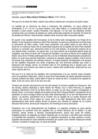 ESTUDI D’ARQUITECTURA Josep Blesa
Edició 2./2016
ESTUDIS PREVIS DE L’ESGLÉSIA DE SANT TOMÀS I SANT FELIP NERI A VALÈNCIA.
PLAÇA DE SANT VICENT FERRER O DE LA CONGREGACIÓ.. VALÈNCIA.
EXP.: 03 / 2015.
retaules, segons Marc-Antoni Orellana i Marín (1731-1813).
Pel que fa a la taula de l'altar, sabem que estava coberta per una placa de pedra negra.
La capella de la Comunió es situa a l'esquerra del presbiteri. La seua planta és
rectangular (7 m x 12 m) i la seua coberta, una volta d’aljub ( o d’ansa-paner) amb tres
llunetes a cada costat i quatre finestrals, tres figurats i un de real. Sis pilastres d'ordre
compost més una cambra de pilastra en cada cantonada sostenen la imposta. El sòcol és
de taulells de l'Alcora. Desconeixem detalls sobre el primer altar d'aquesta capella.
En quant a les capelles del transsepte, la de la dreta està consagrada a la Verge de la
Saleta i la de l'esquerra l'estava a Sant Pere Apòstol, encara que actualment es troba sota
la advocació de Sant Josep. Totes dues presenten una grada sobre la què havia de
situar-se un reixat de fusta. De la cantonada esquerra de la capella de Sant Pere Apòstol
arranca un corredor que, discorrent entre el mur del temple i el parament exterior de la
nau lateral dreta, condueix, en primer lloc, a la cara interior de la portada lateral dreta de
l'església, que dóna al carrer del Trinquet de Cavallers i se situa a l'altura de la capella del
Roser (avui de la Trinitat) perllongant-se fins a la de la Nativitat (Desemparats actualment)
àdhuc, la qual cosa permet d’apreciar, sobretot en aquesta segona capella, l’ixent de les
fornícules que cobreixen els retaules menors. A l'espai posterior corresponent a la tercera
de les capelles d'aquesta nau dreta s'ingressa per una diminuta portella que s'obri a
l'esquerra del retaule, doncs, el corredor citat no s’hi perllonga fins a aquest punt, ara
il·luminat per una finestra que dóna al carrer, oberta amb posterioritat, observant-se una
clara ruptura del mur.
Pel que fa a la resta de les capelles -les corresponents a la nau central- totes compten
amb una graderia d'elevació, sobre la qual dues balustrades de pedra jaspiada tancaven
l'accés al plànol de l'altar, sobre elles hi havia un reixat de ferro. L'esquema es repetia en
totes. Com es veurà, açò no és així avui dia.
Tampoc les actuals advocacions són les del passat: la primera capella de l'esquerra, des
de l'accés, estava dedicada a Sant Antoni de Pàdua, avui a Sant Pancraç; la capella
contigua (Santíssim Crist de la Bona Mort) va estar en els seus orígens consagrada a
Santa Llúcia. La primera capella de la dreta era de Sant Pasqual Bailon i actualment és el
baptisteri; la seua contigua (Mare de Déu dels Desemparats) el va ser del Naixement de
Jesús; i la tercera, actualment de la Trinitat, era la capella de La nostra Senyora del
Rosari. Els canvis s'han degut en bona part a la total desaparició dels llenç amb
representació dels sants titulars durant la guerra civil. Només la capella de La nostra
Senyora del Carme, tercera per l'esquerra, ha mantingut la seua advocació.
Passarem ara a les dependències de l'església. La sagristia emplaça la seua planta
rectangular en paral·lel amb les capelles de La nostra Senyora de la Saleta i la del
Carmen, sense arribar a afrontar arquitectònicament, doncs dos parts de l'edifici,
l'església pròpia i la sagristia es troben separats per un corredor a cel obert que condueix
a la portella del campanar. S'accedeix a la sagristia travessant un llarg vestíbul o avant-
sagristia seccionada en dues estades formades per quatre cuirs coberts mitjançant aresta
romana i revestits a l'origen per un sòcol de taulell.
18
Estudi d’Arquitectura Josep Blesa s.l.p.u.
Avda. Marqués de Sotelo, 4
Esc.Int., 6, 15 46002, València
Tel. 96 351 01 39 / Fax 96 351 32 30
E-mail: info@josepblesa.com
Web: www.josepblesa.com
 