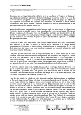 ESTUDI D’ARQUITECTURA Josep Blesa
Edició 2./2016
ESTUDIS PREVIS DE L’ESGLÉSIA DE SANT TOMÀS I SANT FELIP NERI A VALÈNCIA.
PLAÇA DE SANT VICENT FERRER O DE LA CONGREGACIÓ.. VALÈNCIA.
EXP.: 03 / 2015.
S'ingressa ací per la portada del presbiteri o la de la capella de la Verge de la Saleta, en
aquest cas es realitza un recordatori doblement fitat que, passant al costat de la porta del
corredor exterior, ens porta a la sagristia, originàriament d'una sola peça, que albergava
una supèrbia encaixonada de noguera avui inexistent. És d'interès la seua coberta
carpanellada, amb quatre llunetes i finestrals a cada costat, la qual descansa sobre un fris
que reprodueix de nou el motiu denticulat.
Major atenció mereix encara el paviment d'aquesta estància, sens dubte el més antic de
l'església, doncs no sembla que es vera afectat per les reformes del segle XIX, ja que
difereix notablement dels quals hem vist fotografiats en l'obra de Sanchis i Sivera. Es
tracta d'un escacat en diagonal vorejat per lloses negres a junta contínua. El seu aspecte
general ofereix un considerable desgast i la porció de la bordura adjacent a la paret ha
desaparegut actualment.
Enfront de la porta de la sagristia es troba una escala rectangular amb sòcol de taulelleria
que condueix a la sala de juntes, a l'actual arxiu parroquial i a l'última estada
successivament, les quals es desenvolupen en plànol sobre la antesacristía. En un racó
de la peça més alta trobem una curta escaleta encastada que condueix a la cornisa amb
barana de l'interior del temple.
Una porta que fa cantonada amb la d'aquesta escala, en el costat menor de la avant-
sagristia, comunica amb una estància allargada un poc excèntrica del conjunt de l'edifici,
fins a tal punt que sembla molt probable que la seua incorporació fóra cosa posterior a
l'erecció del temple. El que si és cert és que la seua funcionalitat: rectoral o despatx de la
cúria, no té sentit fins al cap de la conversió d'aquesta església en parròquia en 1836. El
seu aspecte formal i el seu alçat d'una sola planta incideixen en la diferenciació.
Al corredor exterior s'accedeix, també, travessant en recorregut fitat una diminuta peça
que hi ha en la capçalera de la sagristia. Com s'ha dit, aquest corredor condueix a l'escala
del campanar, quadrada, amb 106 graons que ascendeixen fins al recinte de les
campanes, del com destacarem els taulells del segle XVIII que ornen l'escopidor. Les
campanes originals van ser foses en la guerra civil.
Hem de, així mateix, fer referència a les dependències laterals i superiors a la capella de
la Comunió. La primera d'elles a mà dreta és una xicoteta cambra amb finestra a l'exterior
sense major interès. La segona, també amb finestra, donava pas en el seu costat
esquerre segons s'ingressa, a una tercera, en mig d'aquestes dos, sent la seua finestra
major. En l'actualitat aquest lloc no comunica amb l'interior de la capella, únicament pot
accedir-se ací des de l'exterior. Arrancava d'ací una escala de caragol -les restes del qual
són encara apreciables- avui substituïda per una altra més convencional que condueix, en
primer lloc, a una estància o saló superior que repeteix les dos finestres amb finestra
major central i es desenvolupa en altura sobre la capella de la Comunió. Finalment
s'arriba a una estància situada sobre la capella de Sant Pere Apòstol, de manera que
sobreïx de la nau transversal cobrint parcialment dos hídries. El recurs és prou usual i no
sembla molt significatiu d'un origen més tardà d'aquesta peça, encara que el molturat de
la seua cornisa és clarament dissímil al de la resta de l'edifici.
19
Estudi d’Arquitectura Josep Blesa s.l.p.u.
Avda. Marqués de Sotelo, 4
Esc.Int., 6, 15 46002, València
Tel. 96 351 01 39 / Fax 96 351 32 30
E-mail: info@josepblesa.com
Web: www.josepblesa.com
 