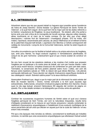 ESTUDI D’ARQUITECTURA Josep Blesa
Edició 2./2016
ESTUDIS PREVIS DE L’ESGLÉSIA DE SANT TOMÀS I SANT FELIP NERI A VALÈNCIA.
PLAÇA DE SANT VICENT FERRER O DE LA CONGREGACIÓ.. VALÈNCIA.
EXP.: 03 / 2015.
A.1. INTRODUCCIÓ
Advertirem abans que res que aquest treball no haguera sigut possible sense l’existència
de l’obra de Josep Sanchis i Sivera titulada “La Iglesia Parroquial de Santo Tomás de
Valencia”, a la qual hem seguit i de la qual hem tret la major part de les dades referents a
la història i arquitectura de l’Església i la seua localització. No obstant, allò s’ha portat a
terme amb una visió crítica de la monografia de l’erudit canonge, algunes voltes inexacte,
altres insuficients en el marc de la nostra comesa. És per això que s’han afegit
descripcions i notícies fruit de l’observació i investigació pròpies. S’hi ha inclòs, així
mateix, l’aportació, escarransida però valuosa, de Jesús Villalmanzo en el referent al tema
de la paternitat d’aquest bell temple. L’aportació d’en Bérchez a l’article corresponent del
catàleg de monuments i conjunts de la Comunitat Valenciana, també ha estat tinguda en
compte.
Una altra circumstància que ha facilitat el treball radica a la pròpia estructura de l’església,
que, amb prou faenes, ha tingut evolució orgànica ni remodelacions planificades. El
conjunt és de gran harmonia i pràcticament igual al que s’havia acabat de construir en
1736.
No ens hem ocupat de les qüestions relatives a les mostres d’art moble que posseeix
l’església per no pertànyer a la nostra àrea de treball, així com per l’escàs interès i valor
que la seua recent factura i ximplesa d’execució els confereixen en gran part dels casos.
Tanmateix, la conservació del fons pictòric plasmat sobre murs i voltes, així com els
llenços sobre bastidors salvats en 1936, la relació del qual ofereix Bérchez, i els plànols
parroquials delineats per Tosca deurien ser objecte d’actuacions específiques tendents al
seu catalogació i estudi. Sobretot caldria posar fi a la seua distribució arbitrària.
Assenyalem finalment que, degut a que la major part de la informació ha estat extreta del
llibre de mossèn Sanchis i Sivera, només s'al·ludirà a la font quan aquesta siga
extraordinària. d'altra banda, únicament s'indicarà la pàgina del llibre d’en Sanchis i Sivera
quan la cita siga textual, emprant l'abreviatura SS seguida del nombre de pàgina en
qüestió. Per a més detalls remetem a la bibliografia que s'inclou entre els apèndixs.
A.2. EMPLAÇAMENT
Conèixer les successives ocupacions humanes de l'àmbit sobre el qual avui s'aixeca
l'església parroquial de Sant Tomás, així com la naturalesa d'aquestes, resulta tema
d'obligada consideració en la mesura en què futures actuacions i estudis contemplen la
realització d'excavacions arqueològiques o l'establiment d'una evolució morfològica de la
xarxa parcel·lària del sòl urbà que afecten en aquest punt de la ciutat de València i el seu
entorn més immediat.
Pel que a les èpoques més remotes es refereix, concretament la testificada per troballes
romanes, no sembla que unes excavacions arqueològiques que afectassen l'actual subsòl
2
Estudi d’Arquitectura Josep Blesa s.l.p.u.
Avda. Marqués de Sotelo, 4
Esc.Int., 6, 15 46002, València
Tel. 96 351 01 39 / Fax 96 351 32 30
E-mail: info@josepblesa.com
Web: www.josepblesa.com
 