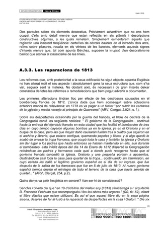 ESTUDI D’ARQUITECTURA Josep Blesa
Edició 2./2016
ESTUDIS PREVIS DE L’ESGLÉSIA DE SANT TOMÀS I SANT FELIP NERI A VALÈNCIA.
PLAÇA DE SANT VICENT FERRER O DE LA CONGREGACIÓ.. VALÈNCIA.
EXP.: 03 / 2015.
Dos paraules sobre els elements decoratius. Prèviament advertirem que no ens hem
ocupat d'ells amb detall mentre que estan reflectits en els plànols i descripcions
constructives adjuntes, a les quals remetem. Simplement esmentarem aquells que
registren una insistent freqüència: cartel·les de cèrcols daurats en el intradós dels arcs,
raïms sobre pilastres, rocalla en els vèrtexs de les llunetes, elements aquests signes
d'interès mentre que, tal com apunta Bérchez, suposen la irrupció d'un decorativisme
barroc que atenua el classicisme de les línies.
A.3.3. Les reparacions de 1813
Les reformes que, amb posterioritat a la seua edificació ha sigut objecte aquesta Església
no han alterat molt el seu aspecte i absolutament gens la seua estructura que, com s'ha
vist, segueix sent la mateixa. No obstant això, és necessari i de gran interès deixar
constància de totes les reformes o remodelacions que hem pogut advertir o documentar.
Les primeres alteracions tindran lloc per efecte de les destrosses causades en el
bombardeig francès de 1812. L'única dada que hem aconseguit sobre actuacions
anteriors manca de rellevància: en 1778 es va pagar a un fuster "por cubrir las ventanas
de la yglesia y media naranja al principio de Quaresma" (ARV, Clergat, 2.024, s. f.).
Sobre els desperfectes ocasionats per la guerra del francès, el llibre de decrets de la
Congregació conté les següents notícies: " El gobierno de la Congregación... continuó
hasta la entrada del ejercicio francés en esta ciudad que les facilitó el bombardeo de tres
dias en cuyo tiempo cayeron algunas bombas ya en la iglesia, ya en el Oratorio y en el
buque de la casa, pero las que mayor daño causaron fueron tres o cuatro que cayeron en
el archivo y librería, que estava contígua, quemando papeles y libros, y si algo quedó lo
acabó de arrasar la tropa francesa, que ocupó toda la casa y también la iglesia y Oratorio
sin dar lugar a los padres que hasta entonces se habían mantenido en ella, aun durante
el bombardeo. esta infeliz época del día 14 de Enero de 1812 dispersó la Congregación
retirándose los padres y hermanos cada qual a donde pudo recogerse hasta que el
govierno francés concedió la iglesia, Oratorio y una pequeña porción a aposentos,
destinándose casi toda la casa para quartel de la tropa... continuando sin intermisión, en
cuyo estado los halló el legítimo govierno español en el dia de su ingreso, que fue
después de la salida de los franceses que fue en 5 de julio de 1813. Al nuevo govierno
español hemos devido el reintegro de todo el terreno de la casa que havía servido de
quartel... " (ARV, Clergat, 254, p.2).
Quins danys va patir l'església en concret? Van ser-hi de consideració?
Sanchis i Sivera diu que "en 19 d’octubre del mateix any (1813) s’encarregà a l’ arquitecte
D. Francesc Pechuan que recompongués i fes les obres més urgents " (SS, 61-62), citant
el llibre d'actes que estem utilitzant. Es ací el que aquest llibre diu en la seua pàgina
sisena, després de fer al·lusió a la reparació de desperfectes en la casa i Oratori: " Die xix
20
Estudi d’Arquitectura Josep Blesa s.l.p.u.
Avda. Marqués de Sotelo, 4
Esc.Int., 6, 15 46002, València
Tel. 96 351 01 39 / Fax 96 351 32 30
E-mail: info@josepblesa.com
Web: www.josepblesa.com
 