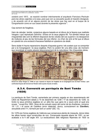 ESTUDI D’ARQUITECTURA Josep Blesa
Edició 2./2016
ESTUDIS PREVIS DE L’ESGLÉSIA DE SANT TOMÀS I SANT FELIP NERI A VALÈNCIA.
PLAÇA DE SANT VICENT FERRER O DE LA CONGREGACIÓ.. VALÈNCIA.
EXP.: 03 / 2015.
octobris anni 1813... se resolvió nombrar interinamente al arquitecto Francisco Pechuán
para las obras urgentes a la casa, para que con su escuadra ayude al maestro Zaragozà,
y de acuerdo con él en alguna porción de las obras que hay assí en el buque de la
Congrahación como en sus casas durante la presente urgencia ".
Cap esment de l'església.
Hem de rebutjar, també, conjectura alguna basada en el dibuix de la façana que realitzés
Vergara i que reprodueix Sanchis i Sivera en la seua pàgina 69. Tot sembla indicar que
irregularitats tals com la diferent disposició de les volutes del cos superior o la desaparició
de motlures al peu de les fornícules del cos inferior, no s'han de sinó al fet que el dibuix
en qüestió és una anotació d'escassa fiabilitat en qüestions de detall.
Sens dubte hi hauria reparacions després d'aquesta guerra i els avatars que va comportar
per a la Congregació i la seua església. Però no podem fer una altra cosa -de moment-
que reconèixer el nostre absolut desconeixement de la naturalesa i lloc d'aquestes obres.
Gravat de Josep Vergara (s. XVIII) en que s’aprecia la façana de l’església de la Congregació (hui de Sant Tomàs) i part
confrontant façana del Convent de l’Oratori amb la porta d’accés al mateix.
A.3.4. Conversió en parròquia de Sant Tomás
(1836)
La parròquia de Sant Tomás, esmentada per primera vegada en dos assentaments del
Llibre de Repartiment datats a 15 de desembre de 1238 i 17 de desembre de 1239, va
tindre la seua primitiva església en un altre lloc que gens té a veure amb el qual ens
ocupa: " ocupà fins 1862, l’àrea de les actuals cases del carrer de les Avellanes, números
19 i 21, i el carrer de Cabillers (error dialectal), doncs, correctament és Clavillers,
senyalada amb l’11, formant per tant un cantó" (SS, 13).
En 1276 era l'única església de València que conservava planta de mesquita, doncs totes
les altres havien sigut construïdes de nou. Començada aquesta abans de 1291, va ser
acabada a la fi del segle XIV. La exclaustració dels religiosos filipenses en 1835 va
21
Estudi d’Arquitectura Josep Blesa s.l.p.u.
Avda. Marqués de Sotelo, 4
Esc.Int., 6, 15 46002, València
Tel. 96 351 01 39 / Fax 96 351 32 30
E-mail: info@josepblesa.com
Web: www.josepblesa.com
 