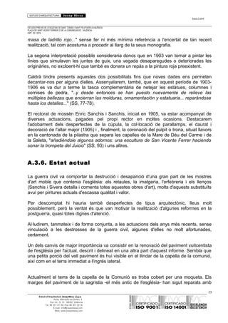 ESTUDI D’ARQUITECTURA Josep Blesa
Edició 2./2016
ESTUDIS PREVIS DE L’ESGLÉSIA DE SANT TOMÀS I SANT FELIP NERI A VALÈNCIA.
PLAÇA DE SANT VICENT FERRER O DE LA CONGREGACIÓ.. VALÈNCIA.
EXP.: 03 / 2015.
masa de ladrillo rojo..." sense fer ni més mínima referència a l'encertat de tan recent
realització, tal com acostuma a procedir al llarg de la seua monografia.
La segona interpretació possible consideraria doncs que en 1903 van tornar a pintar les
línies que simulaven les juntes de guix, una vegada desaparegudes o deteriorades les
originàries, no excloent-hi que també es donara un repàs a la pintura roja preexistent.
Caldrà tindre presents aquestes dos possibilitats fins que noves dades ens permeten
decantar-nos per alguna d'elles. Assenyalarem, també, que en aquest període de 1903-
1906 es va dur a terme la tasca complementària de netejar les estàtues, columnes i
cornises de pedra, "..y desde entonces se han puesto nuevamente de relieve las
múltiples bellezas que encierran las molduras, ornamentación y estatuaria... reparándose
hasta los detalles..." (SS, 77-78).
El rectorat de mossèn Enric Sanchis i Sanchis, iniciat en 1905, va estar acompanyat de
diverses actuacions, pagades pel propi rector en moltes ocasions. Destacarem
l'adobament dels desperfectes de la cúpula, la col·locació de parallamps, el daurat i
decoració de l'altar major (1905) i , finalment, la coronació del púlpit o trona, situat llavors
en la cantonada de la pilastra que separa les capelles de la Mare de Déu del Carme i de
la Saleta, "añadiéndole algunos adornos: una escultura de San Vicente Ferrer haciendo
sonar la trompeta del Juicio" (SS, 93) i uns altres.
A.3.6. Estat actual
La guerra civil va comportar la destrucció i desaparició d'una gran part de les mostres
d'art moble que contenia l'església: els retaules, la imatgeria, l'orfebreria i els llenços
(Sanchis i Sivera detalla i comenta totes aquestes obres d'art), molts d'aquests substituïts
avui per pintures actuals d'escassa qualitat i valor.
Per descomptat hi hauria també desperfectes de tipus arquitectònic, lleus molt
possiblement, però la veritat és que van motivar la realització d'algunes reformes en la
postguerra, quasi totes dignes d'atenció.
Al·ludirem, tanmateix i de forma conjunta, a les actuacions dels anys més recents, sense
vinculació a les destrosses de la guerra civil, algunes d'elles no molt afortunades,
certament.
Un dels canvis de major importància va consistir en la renovació del paviment vuitcentista
de l'església per l'actual, descrit i delineat en una altra part d'aquest informe. Sembla que
una petita porció del vell paviment és hui visible en el llindar de la capella de la comunió,
així com en el terra immediat a l'ingrés lateral.
Actualment el terra de la capella de la Comunió es troba cobert per una moqueta. Els
marges del paviment de la sagristia -el més antic de l'església- han sigut reparats amb
23
Estudi d’Arquitectura Josep Blesa s.l.p.u.
Avda. Marqués de Sotelo, 4
Esc.Int., 6, 15 46002, València
Tel. 96 351 01 39 / Fax 96 351 32 30
E-mail: info@josepblesa.com
Web: www.josepblesa.com
 