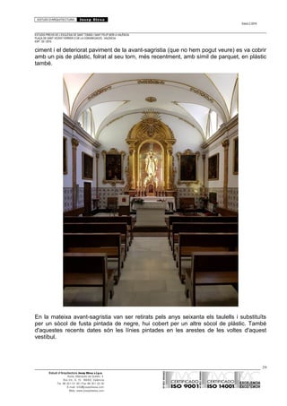 ESTUDI D’ARQUITECTURA Josep Blesa
Edició 2./2016
ESTUDIS PREVIS DE L’ESGLÉSIA DE SANT TOMÀS I SANT FELIP NERI A VALÈNCIA.
PLAÇA DE SANT VICENT FERRER O DE LA CONGREGACIÓ.. VALÈNCIA.
EXP.: 03 / 2015.
ciment i el deteriorat paviment de la avant-sagristia (que no hem pogut veure) es va cobrir
amb un pis de plàstic, folrat al seu torn, més recentment, amb símil de parquet, en plàstic
també.
En la mateixa avant-sagristia van ser retirats pels anys seixanta els taulells i substituïts
per un sòcol de fusta pintada de negre, hui cobert per un altre sòcol de plàstic. També
d'aquestes recents dates són les línies pintades en les arestes de les voltes d'aquest
vestíbul.
24
Estudi d’Arquitectura Josep Blesa s.l.p.u.
Avda. Marqués de Sotelo, 4
Esc.Int., 6, 15 46002, València
Tel. 96 351 01 39 / Fax 96 351 32 30
E-mail: info@josepblesa.com
Web: www.josepblesa.com
 