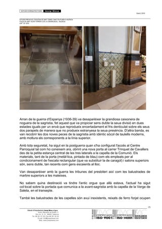 ESTUDI D’ARQUITECTURA Josep Blesa
Edició 2./2016
ESTUDIS PREVIS DE L’ESGLÉSIA DE SANT TOMÀS I SANT FELIP NERI A VALÈNCIA.
PLAÇA DE SANT VICENT FERRER O DE LA CONGREGACIÓ.. VALÈNCIA.
EXP.: 03 / 2015.
Arran de la guerra d’Espanya (1936-39) va desaparèixer la grandiosa caixonera de
noguera de la sagristia, fet aquest que va propiciar sens dubte la seua divisió en dues
estades iguals per un envà que reprodueix encertadament el fris denticulat sobre els seus
dos parapets de manera que no produeix estranyesa la seua presència. D'altra banda, es
van recobrir les dos noves peces de la sagristia amb idèntic sòcol de taulells moderns,
amb motlura els corresponents a la línia superior.
Amb tota seguretat, ha sigut en la postguerra quan s'ha configurat l'accés al Centre
Parroquial tal com ho coneixem ara, obrint una nova porta al carrer Trinquet de Cavallers
des de la petita estança central de les tres laterals a la capella de la Comunió. Els
materials, tant de la porta (metàl·lica, pintada de blau) com els empleats per al
condicionament de l'escala rectangular (que va substituir la de caragol) i salons superiors
són, sens dubte, tan recents com gens escaients al lloc.
Van desaparèixer amb la guerra les tribunes del presbiteri així com les balustrades de
marbre superiors a les mateixes.
No sabem quina destinació va tindre l'antic orgue que allà estava, l'actual ha sigut
col·locat sobre la portada que comunica a la avant-sagristia amb la capella de la Verge de
Saleta, en el transepte.
També les balustrades de les capelles són avui inexistents, reixats de ferro forjat ocupen
25
Estudi d’Arquitectura Josep Blesa s.l.p.u.
Avda. Marqués de Sotelo, 4
Esc.Int., 6, 15 46002, València
Tel. 96 351 01 39 / Fax 96 351 32 30
E-mail: info@josepblesa.com
Web: www.josepblesa.com
 