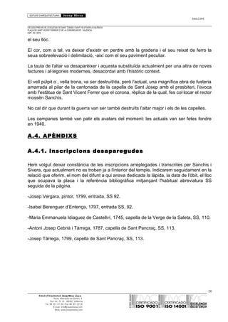 ESTUDI D’ARQUITECTURA Josep Blesa
Edició 2./2016
ESTUDIS PREVIS DE L’ESGLÉSIA DE SANT TOMÀS I SANT FELIP NERI A VALÈNCIA.
PLAÇA DE SANT VICENT FERRER O DE LA CONGREGACIÓ.. VALÈNCIA.
EXP.: 03 / 2015.
el seu lloc.
El cor, com a tal, va deixar d'existir en perdre amb la graderia i el seu reixat de ferro la
seua sobreelevació i delimitació, -així com el seu paviment peculiar.
La taula de l'altar va desaparèixer i aquesta substituïda actualment per una altra de noves
factures i al·legories modernes, desacordat amb l'històric context.
El vell púlpit o , vella trona, va ser destruït/da, però l'actual, una magnífica obra de fusteria
amarrada al pilar de la cantonada de la capella de Sant Josep amb el presbiteri, l’evoca
amb l'estàtua de Sant Vicent Ferrer que el corona, rèplica de la qual, fes col·locar el rector
mossèn Sanchis.
No cal dir que durant la guerra van ser també destruïts l'altar major i els de les capelles.
Les campanes també van patir els avatars del moment: les actuals van ser fetes fondre
en 1940.
A.4. APÈNDIXS
A.4.1. Inscripcions desaparegudes
Hem volgut deixar constància de les inscripcions arreplegades i transcrites per Sanchis i
Sivera, que actualment no es troben ja a l'interior del temple. Indicarem seguidament en la
relació que oferim, el nom del difunt a qui anava dedicada la làpida, la data de l'òbit, el lloc
que ocupava la placa i la referència bibliogràfica mitjançant l'habitual abreviatura SS
seguida de la pàgina.
-Josep Vergara, pintor, 1799, entrada, SS 92.
-Isabel Berenguer d’Entença, 1797, entrada SS, 92.
-Maria Emmanuela Idiaguez de Castellví, 1745, capella de la Verge de la Saleta, SS, 110.
-Antoni Josep Cebrià i Tàrrega, 1787, capella de Sant Pancraç, SS, 113.
-Josep Tàrrega, 1799, capella de Sant Pancraç, SS, 113.
26
Estudi d’Arquitectura Josep Blesa s.l.p.u.
Avda. Marqués de Sotelo, 4
Esc.Int., 6, 15 46002, València
Tel. 96 351 01 39 / Fax 96 351 32 30
E-mail: info@josepblesa.com
Web: www.josepblesa.com
 