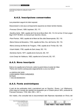 ESTUDI D’ARQUITECTURA Josep Blesa
Edició 2./2016
ESTUDIS PREVIS DE L’ESGLÉSIA DE SANT TOMÀS I SANT FELIP NERI A VALÈNCIA.
PLAÇA DE SANT VICENT FERRER O DE LA CONGREGACIÓ.. VALÈNCIA.
EXP.: 03 / 2015.
A.4.2. Inscripcions conservades
Les presentem seguint el criteri exposat.
Desconeixem si els seus corresponents sepulcres es troben també intactes.
-Francesc Climent, 1689, baptisteri, SS, 117.
-Serafina Adrià. 1660, capella del Crist de la Bona Mort, SS, 114. En la línia 12 hem pogut
llegir VIVIT IN DEO, no transcrit per Sanchis i Sivera.
-Pere Pantoix, 1683, capella de la Mare de Déu dels Desemparats, SS, 118.
-Maria Gràcia de Boixadors, 1746, capella de Ntra. Sra. del Carme, SS, 116.
-Maria Llorença de Mercé de Tinagero, 1780, capella de la Trinitat, SS, 120.
-Vicent Adalid, 1795, capella de Sant Josep, SS, 110.
-Domènec Sarrió, 1677, capella de la Comunió, SS, 107.
-Lluís Crespí de Valldaura, 1663, capella de la Comunió, SS, 107.
A.4.3. Nova inscripció
Està en la capella de la Comunió, sobre la paret dreta al costat de l'altar.
"Palma del martirio sobrepuesta siagonalmente a una cruz latina"
LA SIERVA DE DIOS
LUISA MARIA FRIAS CAÑIZARES
IN PACE
+ VICI-XII-MCMXXXVI
A.4.3. Fonts arxivístiques
A part de les publicades total o parcialment per en Sanchis i Sivera, i en Villalmanzo,
s'han tingut en compte els capítols de picapedrer per a l’Oratori pàrvul: ARV, protocols de
Francesc Carrasco, 1722, fulls. 238 v. -241 v.
Així mateix, s'ha consultat tota la documentació dels filipenses dipositada en l'Arxiu del
27
Estudi d’Arquitectura Josep Blesa s.l.p.u.
Avda. Marqués de Sotelo, 4
Esc.Int., 6, 15 46002, València
Tel. 96 351 01 39 / Fax 96 351 32 30
E-mail: info@josepblesa.com
Web: www.josepblesa.com
 