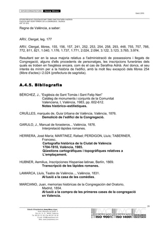 ESTUDI D’ARQUITECTURA Josep Blesa
Edició 2./2016
ESTUDIS PREVIS DE L’ESGLÉSIA DE SANT TOMÀS I SANT FELIP NERI A VALÈNCIA.
PLAÇA DE SANT VICENT FERRER O DE LA CONGREGACIÓ.. VALÈNCIA.
EXP.: 03 / 2015.
Regne de València, a saber:
ARV, Clergat, leg. 177
ARV, Clergat, llibres, 155, 156, 157, 241, 252, 253, 254, 258, 293, 448, 755, 757, 766,
772, 811, 821, 1.040, 1.176, 1.737, 1.771, 2.024, 2.094, 3.122, 3.123, 3.765, 3.974.
Resultant ser en la seua majoria relatius a l'administració de possessions i llegats de
Congregació, alguns d'ells procedents de personatges, les inscripcions funeràries dels
quals es troben en l'església encara, com és el cas de Serafina Adrià. Així doncs, el seu
interès és mínim per a la història de l'edifici, amb la molt lleu excepció dels llibres 254
(llibre d'actes) i 2.024 (prefectura de sagristia).
A.4.5. Bibliografia
BÉRCHEZ, J., “Església de Sant Tomàs i Sant Felip Neri”
Catàleg de monuments i conjunts de la Comunitat
Valenciana, I, València, 1983, pp. 602-612.
Notes històrico–estilístiques.
CRUÏLLES, marqués de, Guia Urbana de València, València, 1876.
Demolició de l’edifici de la Congregació.
GARULO, J., Manual de forasteros... València, 1876.
Interpretació làpides romanes.
HERRERA, José María; MARTINEZ, Rafael; PERDIGON, Lluís; TABERNER,
Francesc,
Cartografia històrica de la Ciutat de València
1704-1910, València, 1985.
Qüestions cartogràfiques i topogràfiques relatives a
L’emplaçament.
HUBNER, Aemilius, Inscripciones Hispaniae latinae, Berlín, 1869.
Transcripció de les làpides romanes.
LAMARCA, Lluís, Teatre de València..., València, 1831.
Al·lusió a la casa de les comèdies.
MARCIANO, Juan, memorias históricas de la Congregación del Oratorio,
Madrid, 1854.
Al·lusió a la compra de les primeres cases de la congregació
en Valencia.
28
Estudi d’Arquitectura Josep Blesa s.l.p.u.
Avda. Marqués de Sotelo, 4
Esc.Int., 6, 15 46002, València
Tel. 96 351 01 39 / Fax 96 351 32 30
E-mail: info@josepblesa.com
Web: www.josepblesa.com
 