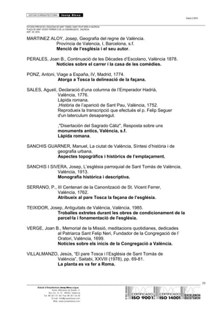 ESTUDI D’ARQUITECTURA Josep Blesa
Edició 2./2016
ESTUDIS PREVIS DE L’ESGLÉSIA DE SANT TOMÀS I SANT FELIP NERI A VALÈNCIA.
PLAÇA DE SANT VICENT FERRER O DE LA CONGREGACIÓ.. VALÈNCIA.
EXP.: 03 / 2015.
MARTINEZ ALOY, Josep, Geografia del regne de València.
Província de Valencia, I, Barcelona, s.f.
Menció de l’església i el seu autor.
PERALES, Joan B., Continuació de les Dècades d’Escolano, València 1878.
Noticies sobre el carrer i la casa de les comèdies.
PONZ, Antoni, Viage a España, IV, Madrid, 1774.
Atorga a Tosca la delineació de la façana.
SALES, Agustí, Declaració d’una columna de l’Emperador Hadrià,
València, 1776.
Làpida romana.
,Història de l’aparició de Sant Pau, València, 1752.
Reprodueix la transcripció que efectués el p. Felip Seguer
d'un laterculum desaparegut.
,"Disertación del Sagrado Cáliz", Resposta sobre uns
monuments antics, València, s.f.
Làpida romana.
SANCHIS GUARNER, Manuel, La ciutat de València, Síntesi d’història i de
geografia urbana.
Aspectes topogràfics i històrics de l’emplaçament.
SANCHIS I SIVERA, Josep, L’església parroquial de Sant Tomàs de València,
València, 1913.
Monografia històrica i descriptiva.
SERRANO, P., III Centenari de la Canonització de St. Vicent Ferrer,
València, 1762.
Atribueix al pare Tosca la façana de l’església.
TEIXIDOR, Josep, Antiguitats de València, València, 1985.
Troballes extretes durant les obres de condicionament de la
parcel·la i fonamentació de l'església.
VERGE, Joan B., Memorial de la Missió, meditacions quotidianes, dedicades
al Patriarca Sant Felip Neri, Fundador de la Congregació de l’
Oratori, València, 1699.
Notícies sobre els inicis de la Congregació a València.
VILLALMANZO, Jesús, “El pare Tosca i l’Església de Sant Tomàs de
València”, Saitabi, XXVIII (1978), pp. 69-81.
La planta es va fer a Roma.
29
Estudi d’Arquitectura Josep Blesa s.l.p.u.
Avda. Marqués de Sotelo, 4
Esc.Int., 6, 15 46002, València
Tel. 96 351 01 39 / Fax 96 351 32 30
E-mail: info@josepblesa.com
Web: www.josepblesa.com
 