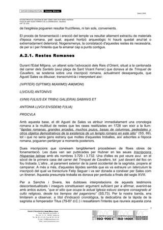 ESTUDI D’ARQUITECTURA Josep Blesa
Edició 2./2016
ESTUDIS PREVIS DE L’ESGLÉSIA DE SANT TOMÀS I SANT FELIP NERI A VALÈNCIA.
PLAÇA DE SANT VICENT FERRER O DE LA CONGREGACIÓ.. VALÈNCIA.
EXP.: 03 / 2015.
de l'església pogueren resultar fructíferes, ni tan sols, convenients.
El procés de fonamentació i erecció del temple va resultar altament extractiu de materials
d'època romana, pel qual, aquest horitzó arqueològic hi haurà quedat anul·lat o
extremadament deteriorat. Nogensmenys, la constatació d'aquestes restes és necessària,
de per si i per l'interès que fa emanar cap a punts contigus.
A.2.1. Restes Romanes
Durant l'Edat Mitjana, un altaret sota l’advocació dels Reis d’Orient, situat a la cantonada
del carrer dels Santets (avui plaça de Sant Vicent Ferrer) que donava al de Trinquet de
Cavallers, se sostenia sobre una inscripció romana, actualment desapareguda, que
Agustí Sales va dibuixar, transcrivint-la i interpretant així:
(IVPITER) O(PTIMO) M(AXIMO) AM(MONI)
L(VCIUS) ANTONIVS
I(VNII) F(ILIUS EX TRIBV) GAL(ERIA) SABINVS ET
ANTONIA L(VCII EIVSDEM) F(ILIA)
PROCVLA
Amb aquesta base, el dit Agustí de Sales va atribuir immediatament una cronologia
romana a la multitud de restes que les rases realitzades en 1728 van eixir a la llum:
“lápidas romanas, grandes arcadas, muchos pozos, basas de columnas, pedestales y
otros objetos demostrativos de la existencia de un templo romano en este sitio” (SS, 69),
tot i que no seria gens estrany que moltes d'aquestes troballes, així adscrites a l'època
romana, pogueren pertànyer a moments posteriors.
Dues inscripcions que coneixem tangiblement procedeixen de fitxes obres de
fonamentació. Les dues van ser publicades per Hubner en les seues Inscripcions
Hispaniae latinae amb els nombres 3.729 i 3.732. Una d'elles es pot veure avui en el
sòcol de la primera casa del carrer del Trinquet de Cavallers, tot just davant del lloc on
fou trobada. L’altra , al parament exterior de la paret occidental de la sagristia, propera al
campanar. A més a més, d'aquestes làpides sembla que es va extraure un laterculum la
inscripció del qual va transcriure Felip Seguer i va ser donada a conèixer per Sales com
un itinerari. Aquesta presumpta troballa es donava per perduda a finals del segle XVIII.
Per a Sanchis i Sivera, les dubtoses interpretacions de aquests testimonis
descontextualitzats i insegurs constitueixen argument suficient per a afirmar, avenint-se
amb antics autors, “que el sitio que ocupa la actual Iglesia estuvo siempre consagrado al
culto religioso, desde los tiempos del paganismo” (SS,73). Per la nostra banda, ens
limitarem a observar, a títol d'indicació cronològica, la dedicatòria de la làpida de la
sagristia a l'emperador Titus (79-87 d.C.) i ressaltarem l'interès que reuneix aquesta zona
3
Estudi d’Arquitectura Josep Blesa s.l.p.u.
Avda. Marqués de Sotelo, 4
Esc.Int., 6, 15 46002, València
Tel. 96 351 01 39 / Fax 96 351 32 30
E-mail: info@josepblesa.com
Web: www.josepblesa.com
 