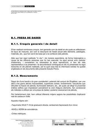 ESTUDI D’ARQUITECTURA Josep Blesa
Edició 2./2016
ESTUDIS PREVIS DE L’ESGLÉSIA DE SANT TOMÀS I SANT FELIP NERI A VALÈNCIA.
PLAÇA DE SANT VICENT FERRER O DE LA CONGREGACIÓ.. VALÈNCIA.
EXP.: 03 / 2015.
B.1. PRESA DE DADES
B.1.1. Croquis generals i de detall
S'han realitzat nombrosos croquis, tant generals com de detall en els quals es reflecteixen
tot tipus de mesures, així com la descripció de l'estat actual dels elements, patologies,
materials, etc., que han servit de base per a la confecció dels plànols.
Atès que han sigut realitzats "in situ" i de manera espontània, de forma heterogènia a
causa de les diferents persones que ho han executat, ha sigut arxivat amb caràcter
d'esborrany, i considerem no necessària la seua reproducció, si ben els més
representatius si es presenten i la documentació continguda en els no presentats ha sigut
transcrita en els plànols realitzats, per la qual cosa tota la informació extreta ha quedat
englobada en els documents dels presents Estudis Previs.
B.1.2. Mesuraments
Degut de d'una banda a la gran complexitat i extensió del conjunt de l'Església i per una
altra a les grans altures inaccessibles, superfícies corbes, revestiments i escultures que
dificulten la fixació de plànols, lluminositat deficient, etc., als quals cal afegir la proximitat
d'altres edificis que impedeixen parcialment la visió d'alguns elements, han condicionat
els mètodes a utilitzar per a la presa de dades i posterior aixecament de plànols.
Per l'anteriorment citat, hem utilitzat diferents mitjans segons les possibilitats d'aplicació
real de cadascun d'ells.
Aquests mitjans són:
-Taquímetre WILD T-16 de graduació directa, centesimal d'apreciació d'un minut.
-NIVELL KERM de coincidència.
-Cintes mètriques.
31
Estudi d’Arquitectura Josep Blesa s.l.p.u.
Avda. Marqués de Sotelo, 4
Esc.Int., 6, 15 46002, València
Tel. 96 351 01 39 / Fax 96 351 32 30
E-mail: info@josepblesa.com
Web: www.josepblesa.com
 