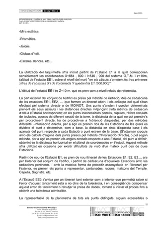 ESTUDI D’ARQUITECTURA Josep Blesa
Edició 2./2016
ESTUDIS PREVIS DE L’ESGLÉSIA DE SANT TOMÀS I SANT FELIP NERI A VALÈNCIA.
PLAÇA DE SANT VICENT FERRER O DE LA CONGREGACIÓ.. VALÈNCIA.
EXP.: 03 / 2015.
-Mira estàtica.
-Prismàtics.
-Jalons.
-Globus d'heli.
-Escales, llences, etc...
La utilització del taquímetre s'ha iniciat partint de l'Estació E1 a la qual corresponen
sensiblement les coordenades X=884 , 800 i I=546 , 900 del sistema O.T.M. i z=10m,
(altitud de l'estació EE1, sobre el nivell del mar) "en els càlculs s’ometen les tres primeres
xifres de l’abscissa X i de l’ordenada Y quedant la E1 (800,900)".
L'altitud de l'estació EE1 és Z=10 m. que es pren com a nivell relatiu de referència.
La part exterior del conjunt de l'edifici és presa pel mètode de radiació, des de cadascuna
de les estacions EE1, EE2, ..., que formen un itinerari obert, i els enllaços del qual s'han
efectuat pel sistema directe o de MOINOT. Uns punts s'anoten i queden determinats
prenent els seus azimuts i les distàncies directes mitjançant cinta mètrica de cadascun
d'ells a l'Estació corresponent; en els punts inaccessibles penells, cúpules, ràfecs reculats
de teulades, cossos de diferent secció de la torre, la distància de la qual no pot prendre's
per procediment directe, ha de procedir-se a l'obtenció d'aquestes, per dos mètodes
diferents; -Intersecció directa, per a açò es prenen dos de les Estacions de les quals es
divideix el punt a determinar, com a base, la distància en cinta d'aquesta base i els
azimuts del punt respecte a cada Estació o punt extrem de la base. (S'adjunten croquis
amb els càlculs d'alguns dels punts presos pel mètode d'Intersecció Directa), o pel segon
mètode, per a açò es prenen els angles zenitals respecte a una Estació, del punt a definir,
obtenint-se la distància horitzontal en el plànol de coordenades en l'estudi. Aquest mètode
s'ha utilitzat en ocasions per existir dificultats de visió d'un mateix punt des de dues
Estacions.
Partint de nou de l'Estació E1, es pren de nou itinerari de les Estacions E1, E2, E3..., ara
per l'interior del conjunt de l'edifici, i partint de cadascuna d'aqueixes Estacions amb les
radiacions pertinents, i amb la mateixa forma de procedir assenyalada en l'itinerari per
l'exterior, es prenen els punts a representar, cantonades, racons, matxons del Temple,
Capella, Sagristia, etc.
A l'Estació EE3 s'arriba per un itinerari tant exterior com a interior que permetrà saber si
l'error d'aquest tancament està o no dins de la tolerància, i en conseqüència compensar
aquest error de tancament o rebutjar la presa de dades, tornant a iniciar el procés fins a
obtenir una tolerància admissible.
La representació de la planimetria de tots els punts obtinguts, siguen accessibles o
32
Estudi d’Arquitectura Josep Blesa s.l.p.u.
Avda. Marqués de Sotelo, 4
Esc.Int., 6, 15 46002, València
Tel. 96 351 01 39 / Fax 96 351 32 30
E-mail: info@josepblesa.com
Web: www.josepblesa.com
 