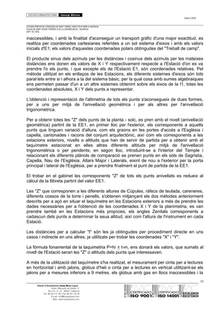 ESTUDI D’ARQUITECTURA Josep Blesa
Edició 2./2016
ESTUDIS PREVIS DE L’ESGLÉSIA DE SANT TOMÀS I SANT FELIP NERI A VALÈNCIA.
PLAÇA DE SANT VICENT FERRER O DE LA CONGREGACIÓ.. VALÈNCIA.
EXP.: 03 / 2015.
inaccessibles, i amb la finalitat d'aconseguir un transport gràfic d'una major exactitud, es
realitza per coordenades cartesianes referides a un sol sistema d'eixos i amb els valors
inicials d'E1; els valors d'aquestes coordenades polars obtingudes del "Treball de camp".
El producte sinus dels azimuts per les distàncies i cosinus dels azimuts per les mateixes
distàncies ens donen els valors de X i Y respectivament respecte a l'Estació d'on es va
prendre l'o els punts, i que excepte els de l'Estació E1, són coordenades relatives. Pel
mètode utilitzat en els enllaços de les Estacions, els diferents sistemes d'eixos són tots
paral·lels entre si i alhora a la del sistema bàsic, per la qual cosa amb sumes algebraiques
ens permeten passar d'un a un altre sistemes obtenint sobre els eixos de la I1, totes les
coordenades absolutes, X i Y dels punts a representar.
L'obtenció i representació de l'altimetria de tots els punts s'aconsegueix de dues formes,
per a uns per mitjà de l'anivellació geomètrica i per als altres per l'anivellació
trigonomètrica.
Per a obtenir totes les "Z" dels punts de la planta - solc, es pren amb el nivell (anivellació
geomètrica) partint de la EE1, en primer lloc per l'exterior, els corresponents a aquells
punts que tinguen variació d'altura, com els graons en les portes d'accés a l'Església i
capella, cantonades i racons del conjunt arquitectònic, així com els corresponents a les
estacions exteriors, nivells o altituds que han de servir de partida per a obtenir amb el
taquímetre estacionat en elles altres diferents altituds per mitjà de l'anivellació
trigonomètrica o per pendents; en segon lloc, introduint-se a l'interior del Temple i
relacionant els diferents plànols de comparació es prenen punts en els sòls de Sagristia,
Capella, Nau de l'Església, Altars Major i Laterals, eixint de nou a l'exterior per la porta
principal i lateral de l'Església, per a prendre finalment el punt de partida de la EE1.
El trobar en el gabinet les corresponents "Z" de tots els punts anivellats es redueix al
càlcul de la llibreta partint del valor EE1.
Les "Z" que corresponen a les diferents altures de Cúpules, ràfecs de teulada, careneres,
diferents cossos de la torre i penells, s'obtenen mitjançant els dos mètodes anteriorment
descrits per a açò en situar el taquímetre en les Estacions exteriors a més de prendre les
dades necessàries per a l'obtenció de les coordenades X i Y de la planimetria, es van
prendre també en les Estacions més propícies, els angles Zenitals corresponents a
cadascun dels punts a determinar la seua altitud, així com l'altura de l'instrument en cada
Estació.
Les distàncies per a calcular "t" són les ja obtingudes per procediment directe en uns
casos i indirecte en uns altres, ja utilitzats per trobar les coordenades "X" i "Y".
La fórmula fonamental de la taquimetria P=hi + t-m, ens donarà els valors, que sumats al
nivell de l'Estació seran les "Z" o altituds dels punts que interessaven.
A més de la utilització del taquímetre s'ha realitzat, el mesurament per cinta per a lectures
en horitzontal i amb jalons, globus d'heli o cinta per a lectures en vertical utilitzant-se els
jalons per a mesures inferiors a 9 metres, els globus amb gas en llocs inaccessibles i la
33
Estudi d’Arquitectura Josep Blesa s.l.p.u.
Avda. Marqués de Sotelo, 4
Esc.Int., 6, 15 46002, València
Tel. 96 351 01 39 / Fax 96 351 32 30
E-mail: info@josepblesa.com
Web: www.josepblesa.com
 