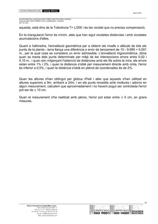 ESTUDI D’ARQUITECTURA Josep Blesa
Edició 2./2016
ESTUDIS PREVIS DE L’ESGLÉSIA DE SANT TOMÀS I SANT FELIP NERI A VALÈNCIA.
PLAÇA DE SANT VICENT FERRER O DE LA CONGREGACIÓ.. VALÈNCIA.
EXP.: 03 / 2015.
aquesta, està dins de la Tolerància T= L/200 i és tan xicotet que no precisa compensació.
En la triangulació l'error és mínim, atès que han sigut xicotetes distàncies i amb xicotetes
acumulacions d'elles.
Quant a l'altimetria, l'anivellació geomètrica per a obtenir els nivells o altituds de tots els
punts de la planta - terra llança una diferència o error de tancament de 10 - 9,999 = 0,001
m., per la qual cosa es considera un error admissible. L'anivellació trigonomètrica, dóna
quan es tracta dels punts determinats per mitjà de les interseccions errors entre 0,02 i
0,10 m., i quan són mitjançant l'obtenció de distàncies amb els fils sobre la mira, els errors
estan entre 1% i 2%, i quan la distància s'obté per mesurament directe amb cinta, l'error
és inferior a 0,5%, i quan la distància s'obté en plànol de coordenades és de 2%.
Quan les altures s'han obtingut per globus d'heli i atès que aquests s'han utilitzat en
altures superiors a 9m. arribant a 24m. i en els punts revestits amb motlures i adorns en
algun mesurament, calculem que aproximadament i no havent pogut ser controlada l'error
pot ser de + 10 cm.
Quan el mesurament s'ha realitzat amb jalons, l'error pot estar entre + 5 cm, en grans
mesures.
35
Estudi d’Arquitectura Josep Blesa s.l.p.u.
Avda. Marqués de Sotelo, 4
Esc.Int., 6, 15 46002, València
Tel. 96 351 01 39 / Fax 96 351 32 30
E-mail: info@josepblesa.com
Web: www.josepblesa.com
 