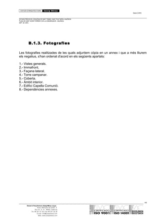 ESTUDI D’ARQUITECTURA Josep Blesa
Edició 2./2016
ESTUDIS PREVIS DE L’ESGLÉSIA DE SANT TOMÀS I SANT FELIP NERI A VALÈNCIA.
PLAÇA DE SANT VICENT FERRER O DE LA CONGREGACIÓ.. VALÈNCIA.
EXP.: 03 / 2015.
B.1.3. Fotografies
Les fotografies realitzades de les quals adjuntem còpia en un annex i que a més lliurem
els negatius, s'han ordenat d'acord en els següents apartats:
1.- Vistes generals.
2.- Immafront.
3.- Façana lateral.
4.- Torre campanar.
5.- Coberta.
6.- Àmbit interior.
7.- Edifici Capella Comunió.
8.- Dependències annexes.
44
Estudi d’Arquitectura Josep Blesa s.l.p.u.
Avda. Marqués de Sotelo, 4
Esc.Int., 6, 15 46002, València
Tel. 96 351 01 39 / Fax 96 351 32 30
E-mail: info@josepblesa.com
Web: www.josepblesa.com
 