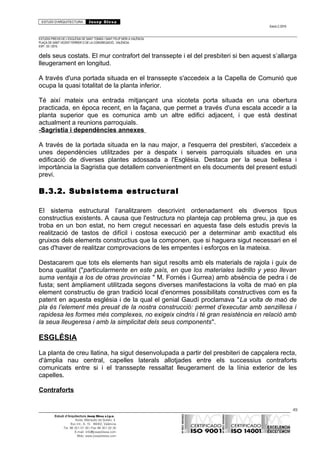ESTUDI D’ARQUITECTURA Josep Blesa
Edició 2./2016
ESTUDIS PREVIS DE L’ESGLÉSIA DE SANT TOMÀS I SANT FELIP NERI A VALÈNCIA.
PLAÇA DE SANT VICENT FERRER O DE LA CONGREGACIÓ.. VALÈNCIA.
EXP.: 03 / 2015.
dels seus costats. El mur contrafort del transsepte i el del presbiteri si ben aquest s’allarga
lleugerament en longitud.
A través d'una portada situada en el transsepte s'accedeix a la Capella de Comunió que
ocupa la quasi totalitat de la planta inferior.
Té així mateix una entrada mitjançant una xicoteta porta situada en una obertura
practicada, en època recent, en la façana, que permet a través d'una escala accedir a la
planta superior que es comunica amb un altre edifici adjacent, i que està destinat
actualment a reunions parroquials.
-Sagristia i dependències annexes
A través de la portada situada en la nau major, a l'esquerra del presbiteri, s'accedeix a
unes dependències utilitzades per a despatx i serveis parroquials situades en una
edificació de diverses plantes adossada a l'Església. Destaca per la seua bellesa i
importància la Sagristia que detallem convenientment en els documents del present estudi
previ.
B.3.2. Subsistema estructural
El sistema estructural l’analitzarem descrivint ordenadament els diversos tipus
constructius existents. A causa que l'estructura no planteja cap problema greu, ja que es
troba en un bon estat, no hem cregut necessari en aquesta fase dels estudis previs la
realització de tastos de difícil i costosa execució per a determinar amb exactitud els
gruixos dels elements constructius que la componen, que si haguera sigut necessari en el
cas d'haver de realitzar comprovacions de les empentes i esforços en la mateixa.
Destacarem que tots els elements han sigut resolts amb els materials de rajola i guix de
bona qualitat ("particularmente en este país, en que los materiales ladrillo y yeso llevan
suma ventaja a los de otras provincias " M. Fornés i Gurrea) amb absència de pedra i de
fusta; sent àmpliament utilitzada segons diverses manifestacions la volta de maó en pla
element constructiu de gran tradició local d'enormes possibilitats constructives com es fa
patent en aquesta església i de la qual el genial Gaudí proclamava "La volta de maó de
pla és l’element més preuat de la nostra construcció: permet d’executar amb senzillesa i
rapidesa les formes més complexes, no exigeix cindris i té gran resistència en relació amb
la seua lleugeresa i amb la simplicitat dels seus components".
ESGLÉSIA
La planta de creu llatina, ha sigut desenvolupada a partir del presbiteri de capçalera recta,
d'àmplia nau central, capelles laterals allotjades entre els successius contraforts
comunicats entre si i el transsepte ressaltat lleugerament de la línia exterior de les
capelles.
Contraforts
49
Estudi d’Arquitectura Josep Blesa s.l.p.u.
Avda. Marqués de Sotelo, 4
Esc.Int., 6, 15 46002, València
Tel. 96 351 01 39 / Fax 96 351 32 30
E-mail: info@josepblesa.com
Web: www.josepblesa.com
 