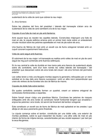 ESTUDI D’ARQUITECTURA Josep Blesa
Edició 2./2016
ESTUDIS PREVIS DE L’ESGLÉSIA DE SANT TOMÀS I SANT FELIP NERI A VALÈNCIA.
PLAÇA DE SANT VICENT FERRER O DE LA CONGREGACIÓ.. VALÈNCIA.
EXP.: 03 / 2015.
sustentació de la volta de canó que cobreix la nau major.
3.- Arcs formers:
Sobre les pilastres del fons del presbiteri i laterals del transsepte s'alcen arcs de
sustentació de la volta de canó semblant a la de la nau major.
Cúpules d’una fulla de maó en pla amb llanterna:
Amb aquest tipus es resolen les capelles laterals. Construïdes mitjançant una fulla de
maó en pla, la cúpula esfèrica arranca amb un primer tram recte sobre un entaulament
circular recolzat sobre les petxines aparellades en maó de pla sobre els arcs.
Una lluerna de fàbrica de maó amb un esvelt cos de llums octogonal rematat amb un
cupulí coronant superiorment l'estructura.
Volta de canó seguit amb lluernes:
El cobriment de la nau major i el transsepte es realitza amb voltes de maó en pla de canó
seguit de mig punt combinats amb lluernes esfèriques.
En la nau central la volta és dividida en tres trams pels arcs faixons de sustentació alçats
sobre els contraforts, sent d'un tram només les voltes laterals del transsepte i del
presbiteri que descansen sobre els arcs torals del creuer i els arcs formers del perímetre
exterior.
Les voltes tenen a més una lleugera montea segons la generatriu reforçades per un nervi
estrebat en la clau dels arcs faixons successius i amb un altre nervi perpendicular que
uneix els vèrtexs de les llunetes tots dos de fàbrica de maons.
Cúpules de doble fulla sobre tambor:
Els quatre contraforts centrals formen un quadrat, creant un sistema ortogonal de
contraresta d'embranzides o espentes.
Sobre l'ampli creuer s'alça una grandiosa fàbrica. Concloses les petxines de rosques
enllaçades amb els arcs torals es construeix l'anell horitzontal tangent que encadena i
enjova les petxines i arcs torals, tot servint de fonament del tambor octogonal.
Este constitueix un esvelt cos de llums de fàbrica de maó apilastrat en les arestes i que
allotja en els seus paraments grans finestrals.
La cúpula comença sobre el tambor, constituïda per una doble volta, una exterior de
montea peraltada, sobre la qual s'assenten les teules i una altra volta de maó en pla
interior de forma de mitjana taronja, caracteritzades pel seu xicotet espessor i per tant per
la seua lleugeresa.
51
Estudi d’Arquitectura Josep Blesa s.l.p.u.
Avda. Marqués de Sotelo, 4
Esc.Int., 6, 15 46002, València
Tel. 96 351 01 39 / Fax 96 351 32 30
E-mail: info@josepblesa.com
Web: www.josepblesa.com
 