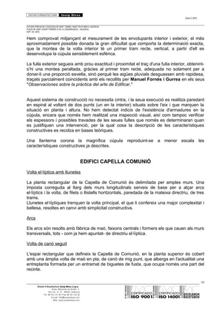 ESTUDI D’ARQUITECTURA Josep Blesa
Edició 2./2016
ESTUDIS PREVIS DE L’ESGLÉSIA DE SANT TOMÀS I SANT FELIP NERI A VALÈNCIA.
PLAÇA DE SANT VICENT FERRER O DE LA CONGREGACIÓ.. VALÈNCIA.
EXP.: 03 / 2015.
Hem comprovat mitjançant el mesurament de les envolupants interior i exterior, el més
aproximadament possible donada la gran dificultat que comporta la determinació exacta,
que la montea de la volta interior té un primer tram recte, vertical, a partir d'ell es
desenvolupa la cúpula sensiblement esfèrica.
La fulla exterior segueix amb prou exactitud i proximitat el traç d'una fulla interior, obtenint-
s’hi una montea peraltada, gràcies al primer tram recte, adequada no solament per a
donar-li una proporció esvelta, sinó perquè les aigües pluvials desguassen amb rapidesa,
traçats parcialment coincidents amb els recollits per Manuel Fornés i Gurrea en els seus
"Observaciones sobre la práctica del arte de Edificar."
Aquest sistema de construcció no necessita cintra, i la seua execució es realitza paredant
en espiral al voltant de dos punts (un en la interior) situats sobre l'eix i que marquen la
situació en planta i altura. No hem detectat indicis de l'existència d'armadures en la
cúpula, encara que només hem realitzat una inspecció visual, així com tampoc verificar
els espessors i possibles travades de les seues fulles que només es determinaran quan
es justifiquen una intervenció, per la qual cosa la descripció de les característiques
constructives es recolza en bases teòriques.
Una llanterna corona la magnífica cúpula reproduint-se a menor escala les
característiques constructives ja descrites.
EDIFICI CAPELLA COMUNIÓ
Volta el·líptica amb llunetes
La planta rectangular de la Capella de Comunió és delimitada per amples murs. Una
imposta correguda al llarg dels murs longitudinals serveix de base per a alçar arcs
el·líptics i la volta, de filets o llistells horitzontals, paredada de la mateixa directriu, de tres
trams.
Llunetes el·líptiques trenquen la volta principal, el que li confereix una major complexitat i
bellesa, resoltes en canvi amb simplicitat constructiva.
Arcs
Els arcs són resolts amb fàbrica de maó, faixons centrals i formers els que cauen als murs
transversals, tots - com ja hem apuntat- de directriu el·líptica.
Volta de canó seguit
L'espai rectangular que defineix la Capella de Comunió, en la planta superior és cobert
amb una àmplia volta de maó en pla, de canó de mig punt, que alberga en l'actualitat una
entreplanta formada per un entramat de biguetes de fusta, que ocupa només una part del
recinte.
52
Estudi d’Arquitectura Josep Blesa s.l.p.u.
Avda. Marqués de Sotelo, 4
Esc.Int., 6, 15 46002, València
Tel. 96 351 01 39 / Fax 96 351 32 30
E-mail: info@josepblesa.com
Web: www.josepblesa.com
 